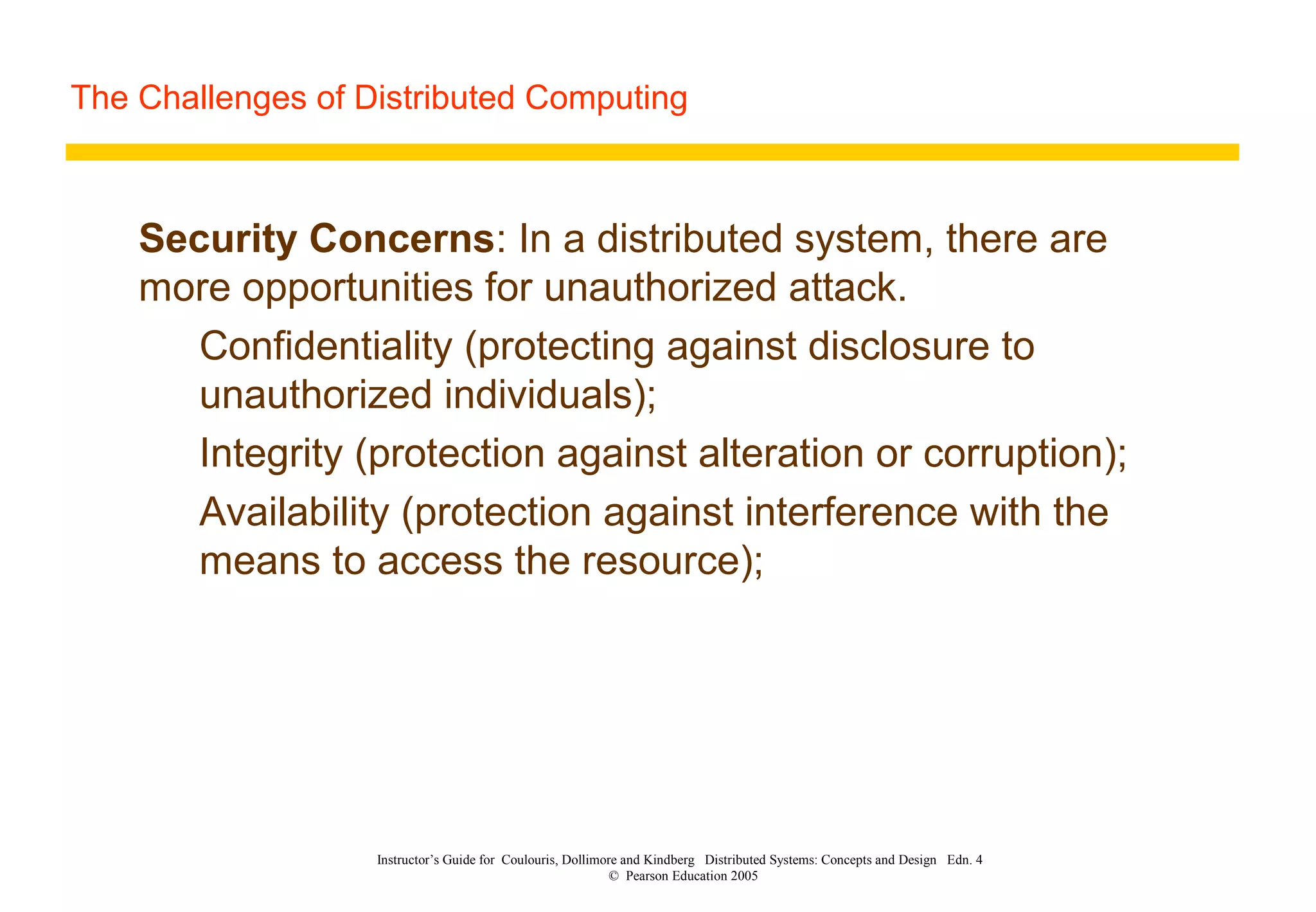 The Challenges of Distributed Computing
Instructor’s Guide for Coulouris, Dollimore and Kindberg Distributed Systems: Concepts and Design Edn. 4
© Pearson Education 2005
Security Concerns: In a distributed system, there are
more opportunities for unauthorized attack.
Confidentiality (protecting against disclosure to
unauthorized individuals);
Integrity (protection against alteration or corruption);
Availability (protection against interference with the
means to access the resource);
 