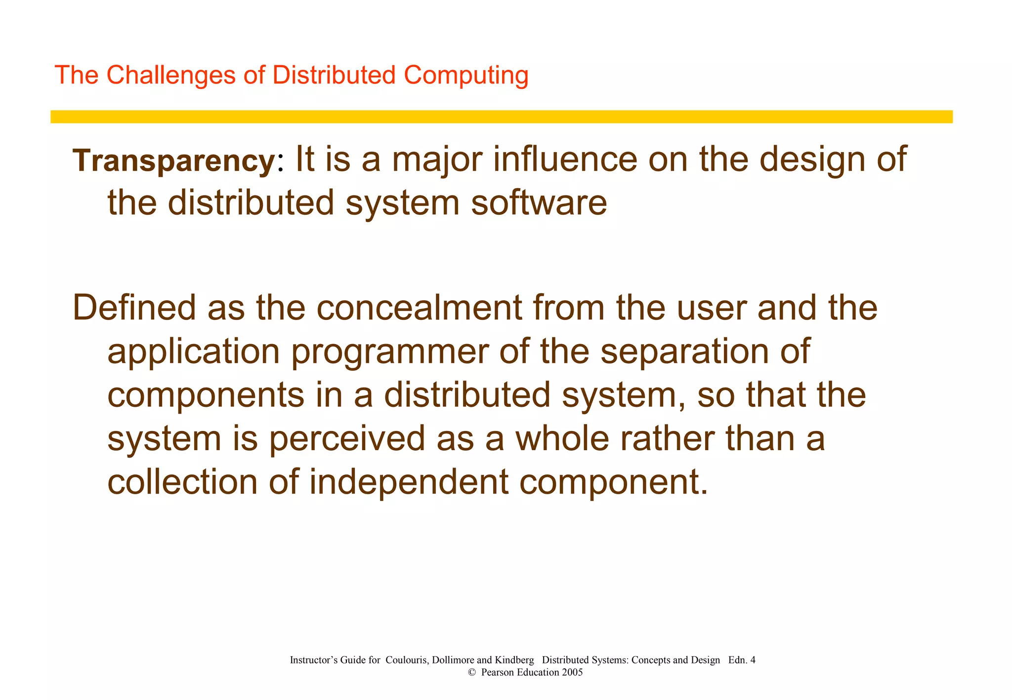 The Challenges of Distributed Computing
Instructor’s Guide for Coulouris, Dollimore and Kindberg Distributed Systems: Concepts and Design Edn. 4
© Pearson Education 2005
Transparency: It is a major influence on the design of
the distributed system software
Defined as the concealment from the user and the
application programmer of the separation of
components in a distributed system, so that the
system is perceived as a whole rather than a
collection of independent component.
 