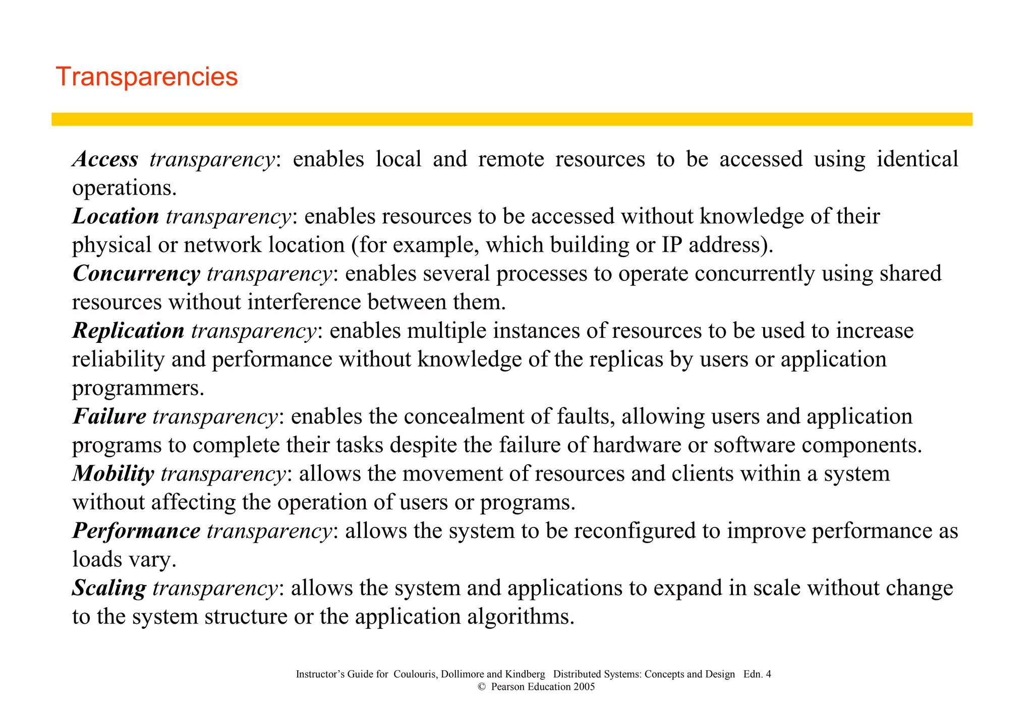 Instructor’s Guide for Coulouris, Dollimore and Kindberg Distributed Systems: Concepts and Design Edn. 4
© Pearson Education 2005
Transparencies
Access transparency: enables local and remote resources to be accessed using identical
operations.
Location transparency: enables resources to be accessed without knowledge of their
physical or network location (for example, which building or IP address).
Concurrency transparency: enables several processes to operate concurrently using shared
resources without interference between them.
Replication transparency: enables multiple instances of resources to be used to increase
reliability and performance without knowledge of the replicas by users or application
programmers.
Failure transparency: enables the concealment of faults, allowing users and application
programs to complete their tasks despite the failure of hardware or software components.
Mobility transparency: allows the movement of resources and clients within a system
without affecting the operation of users or programs.
Performance transparency: allows the system to be reconfigured to improve performance as
loads vary.
Scaling transparency: allows the system and applications to expand in scale without change
to the system structure or the application algorithms.
 