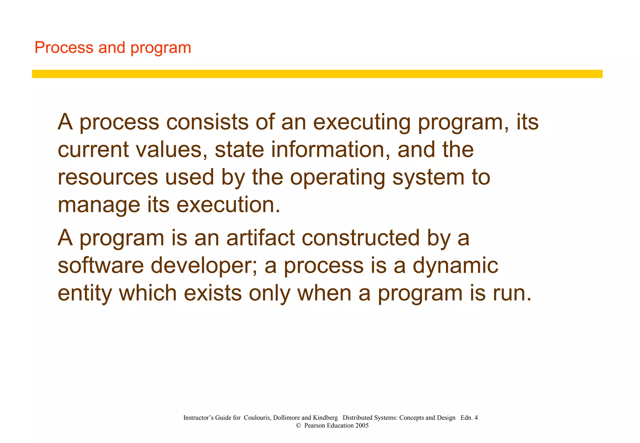Process and program
Instructor’s Guide for Coulouris, Dollimore and Kindberg Distributed Systems: Concepts and Design Edn. 4
© Pearson Education 2005
A process consists of an executing program, its
current values, state information, and the
resources used by the operating system to
manage its execution.
A program is an artifact constructed by a
software developer; a process is a dynamic
entity which exists only when a program is run.
 