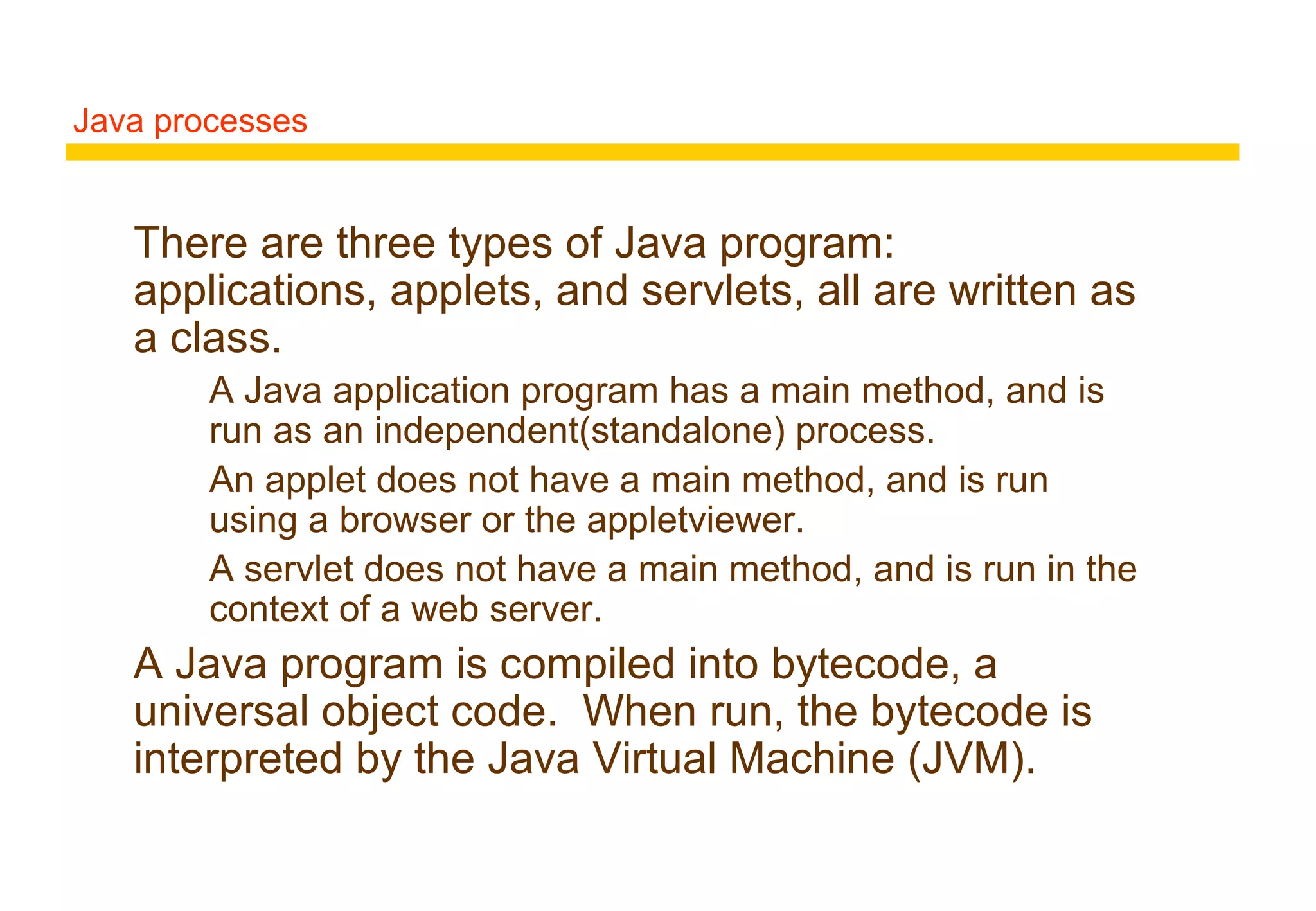 Java processes
There are three types of Java program:
applications, applets, and servlets, all are written as
a class.
A Java application program has a main method, and is
run as an independent(standalone) process.
An applet does not have a main method, and is run
using a browser or the appletviewer.
A servlet does not have a main method, and is run in the
context of a web server.
A Java program is compiled into bytecode, a
universal object code. When run, the bytecode is
interpreted by the Java Virtual Machine (JVM).
 