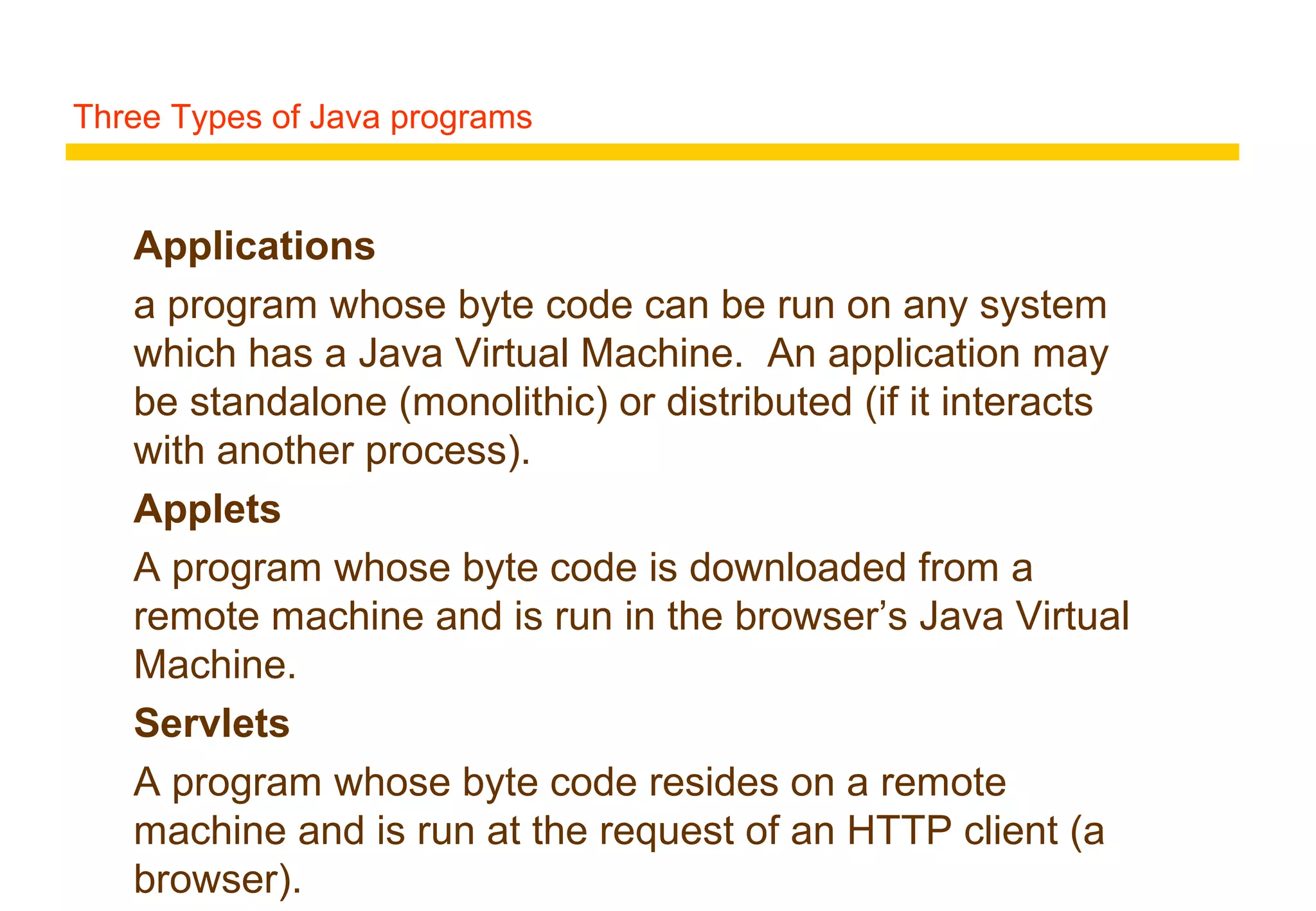 Three Types of Java programs
Applications
a program whose byte code can be run on any system
which has a Java Virtual Machine. An application may
be standalone (monolithic) or distributed (if it interacts
with another process).
Applets
A program whose byte code is downloaded from a
remote machine and is run in the browser’s Java Virtual
Machine.
Servlets
A program whose byte code resides on a remote
machine and is run at the request of an HTTP client (a
browser).
 
