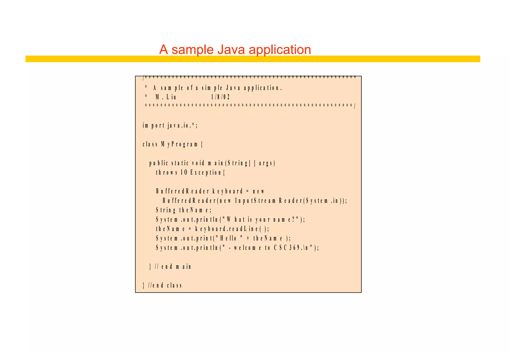 A sample Java application
/ * * * * * * * * * * * * * * * * * * * * * * * * * * * * * * * * * * * * * * * * * * * * * * * * * * * * * * *
* A s a m p l e o f a s i m p l e J a v a a p p l i c a t i o n .
* M . L i u 1 / 8 / 0 2
* * * * * * * * * * * * * * * * * * * * * * * * * * * * * * * * * * * * * * * * * * * * * * * * * * * * * * /
i m p o r t ja v a . i o . * ;
c l a s s M y P r o g r a m {
p u b l i c s t a t i c v o i d m a i n ( S t r i n g [ ] a r g s )
t h r o w s I O E x c e p t i o n {
B u f f e r e d R e a d e r k e y b o a r d = n e w
B u f f e r e d R e a d e r ( n e w I n p u t S t r e a m R e a d e r ( S y s t e m . i n ) ) ;
S t r i n g t h e N a m e ;
S y s t e m . o u t . p r i n t l n ( " W h a t i s y o u r n a m e ? " ) ;
t h e N a m e = k e y b o a r d . r e a d L i n e ( ) ;
S y s t e m . o u t . p r i n t ( " H e l l o " + t h e N a m e ) ;
S y s t e m . o u t . p r i n t l n ( " - w e l c o m e t o C S C 3 6 9 .  n " ) ;
} / / e n d m a i n
} / / e n d c l a s s
 