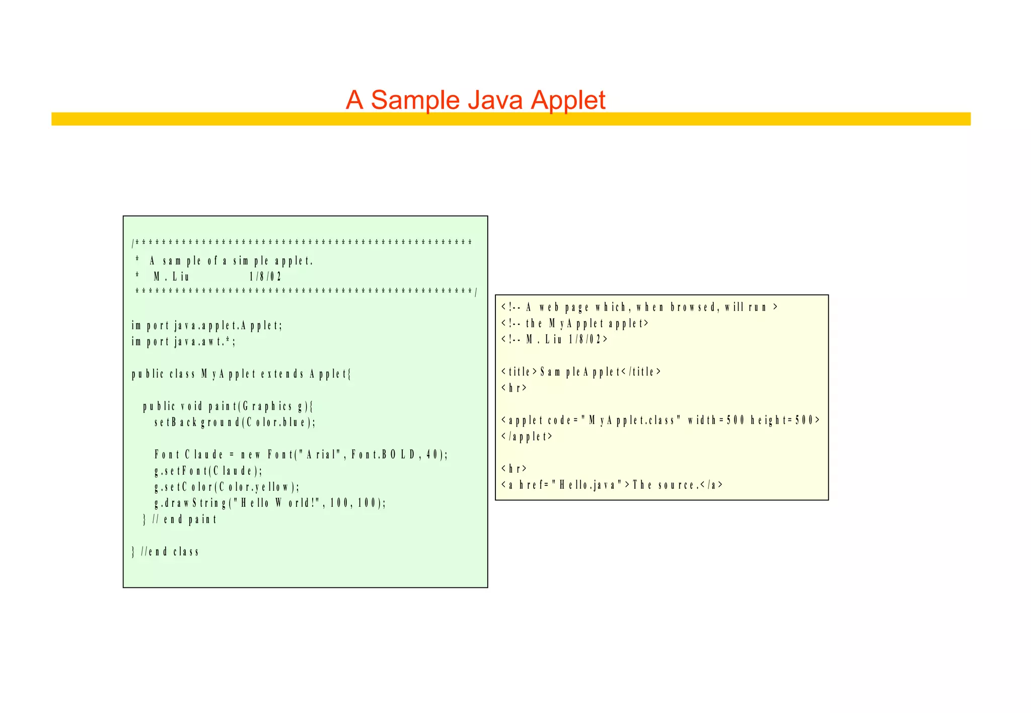 A Sample Java Applet
/ * * * * * * * * * * * * * * * * * * * * * * * * * * * * * * * * * * * * * * * * * * * * * * * * * * *
* A s a m p l e o f a s i m p l e a p p l e t .
* M . L i u 1 / 8 / 0 2
* * * * * * * * * * * * * * * * * * * * * * * * * * * * * * * * * * * * * * * * * * * * * * * * * * * /
i m p o r t ja v a . a p p l e t . A p p l e t ;
i m p o r t ja v a . a w t . * ;
p u b l i c c l a s s M y A p p l e t e x t e n d s A p p l e t {
p u b l i c v o i d p a i n t ( G r a p h i c s g ) {
s e t B a c k g r o u n d ( C o l o r . b l u e ) ;
F o n t C l a u d e = n e w F o n t ( " A r i a l " , F o n t . B O L D , 4 0 ) ;
g . s e t F o n t ( C l a u d e ) ;
g . s e t C o l o r ( C o l o r . y e l l o w ) ;
g . d r a w S t r i n g ( " H e l l o W o r l d !" , 1 0 0 , 1 0 0 ) ;
} / / e n d p a i n t
} / / e n d c l a s s
< !- - A w e b p a g e w h i c h , w h e n b r o w s e d , w i l l r u n >
< !- - t h e M y A p p l e t a p p l e t >
< !- - M . L i u 1 / 8 / 0 2 >
< t i t l e > S a m p l e A p p l e t < / t i t l e >
< h r >
< a p p l e t c o d e = " M y A p p l e t . c l a s s " w i d t h = 5 0 0 h e i g h t = 5 0 0 >
< / a p p l e t >
< h r >
< a h r e f = " H e l l o . ja v a " > T h e s o u r c e . < / a >
 