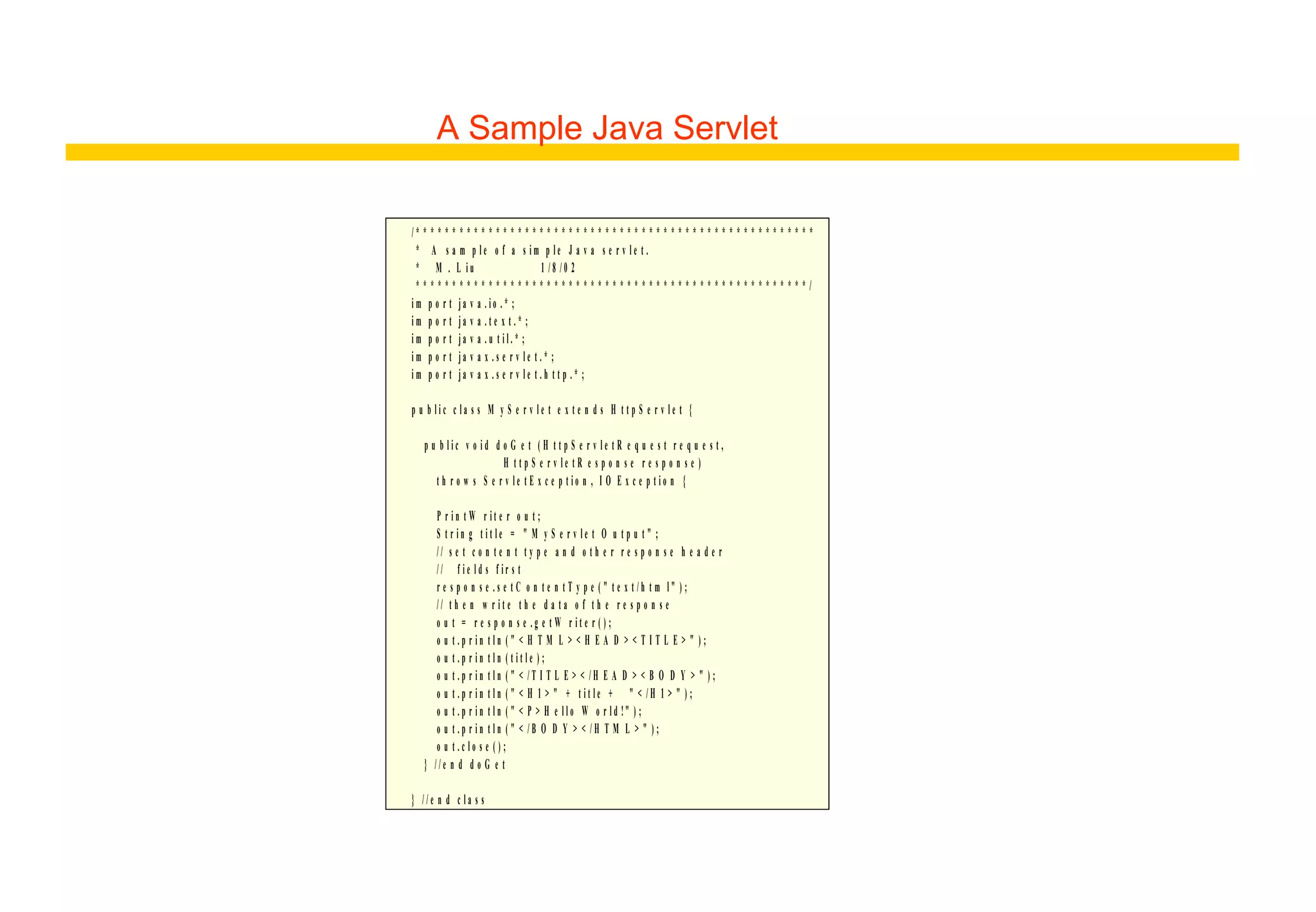 A Sample Java Servlet
/ * * * * * * * * * * * * * * * * * * * * * * * * * * * * * * * * * * * * * * * * * * * * * * * * * * * * * * *
* A s a m p l e o f a s i m p l e J a v a s e r v l e t .
* M . L i u 1 / 8 / 0 2
* * * * * * * * * * * * * * * * * * * * * * * * * * * * * * * * * * * * * * * * * * * * * * * * * * * * * * /
i m p o r t j a v a . i o . * ;
i m p o r t j a v a . t e x t . * ;
i m p o r t j a v a . u t i l . * ;
i m p o r t j a v a x . s e r v l e t . * ;
i m p o r t j a v a x . s e r v l e t . h t t p . * ;
p u b l i c c l a s s M y S e r v l e t e x t e n d s H t t p S e r v l e t {
p u b l i c v o i d d o G e t ( H t t p S e r v l e t R e q u e s t r e q u e s t ,
H t t p S e r v l e t R e s p o n s e r e s p o n s e )
t h r o w s S e r v l e t E x c e p t i o n , I O E x c e p t i o n {
P r i n t W r i t e r o u t ;
S t r i n g t i t l e = " M y S e r v l e t O u t p u t " ;
/ / s e t c o n t e n t t y p e a n d o t h e r r e s p o n s e h e a d e r
/ / f i e l d s f i r s t
r e s p o n s e . s e t C o n t e n t T y p e ( " t e x t / h t m l " ) ;
/ / t h e n w r i t e t h e d a t a o f t h e r e s p o n s e
o u t = r e s p o n s e . g e t W r i t e r ( ) ;
o u t . p r i n t l n ( " < H T M L > < H E A D > < T I T L E > " ) ;
o u t . p r i n t l n ( t i t l e ) ;
o u t . p r i n t l n ( " < / T I T L E > < / H E A D > < B O D Y > " ) ;
o u t . p r i n t l n ( " < H 1 > " + t i t l e + " < / H 1 > " ) ;
o u t . p r i n t l n ( " < P > H e l l o W o r l d !" ) ;
o u t . p r i n t l n ( " < / B O D Y > < / H T M L > " ) ;
o u t . c l o s e ( ) ;
} / / e n d d o G e t
} / / e n d c l a s s
 