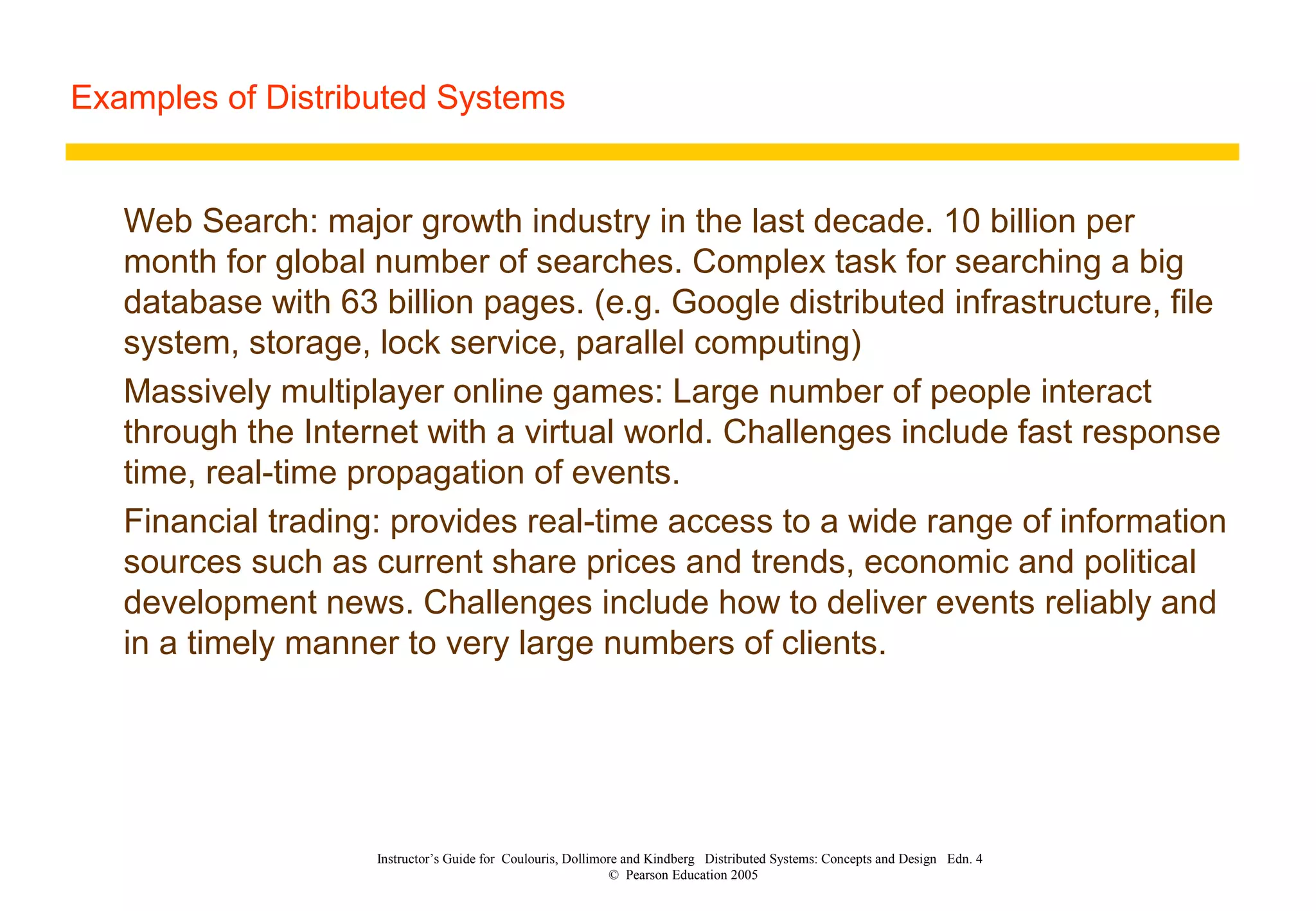 Examples of Distributed Systems
Instructor’s Guide for Coulouris, Dollimore and Kindberg Distributed Systems: Concepts and Design Edn. 4
© Pearson Education 2005
Web Search: major growth industry in the last decade. 10 billion per
month for global number of searches. Complex task for searching a big
database with 63 billion pages. (e.g. Google distributed infrastructure, file
system, storage, lock service, parallel computing)
Massively multiplayer online games: Large number of people interact
through the Internet with a virtual world. Challenges include fast response
time, real-time propagation of events.
Financial trading: provides real-time access to a wide range of information
sources such as current share prices and trends, economic and political
development news. Challenges include how to deliver events reliably and
in a timely manner to very large numbers of clients.
 