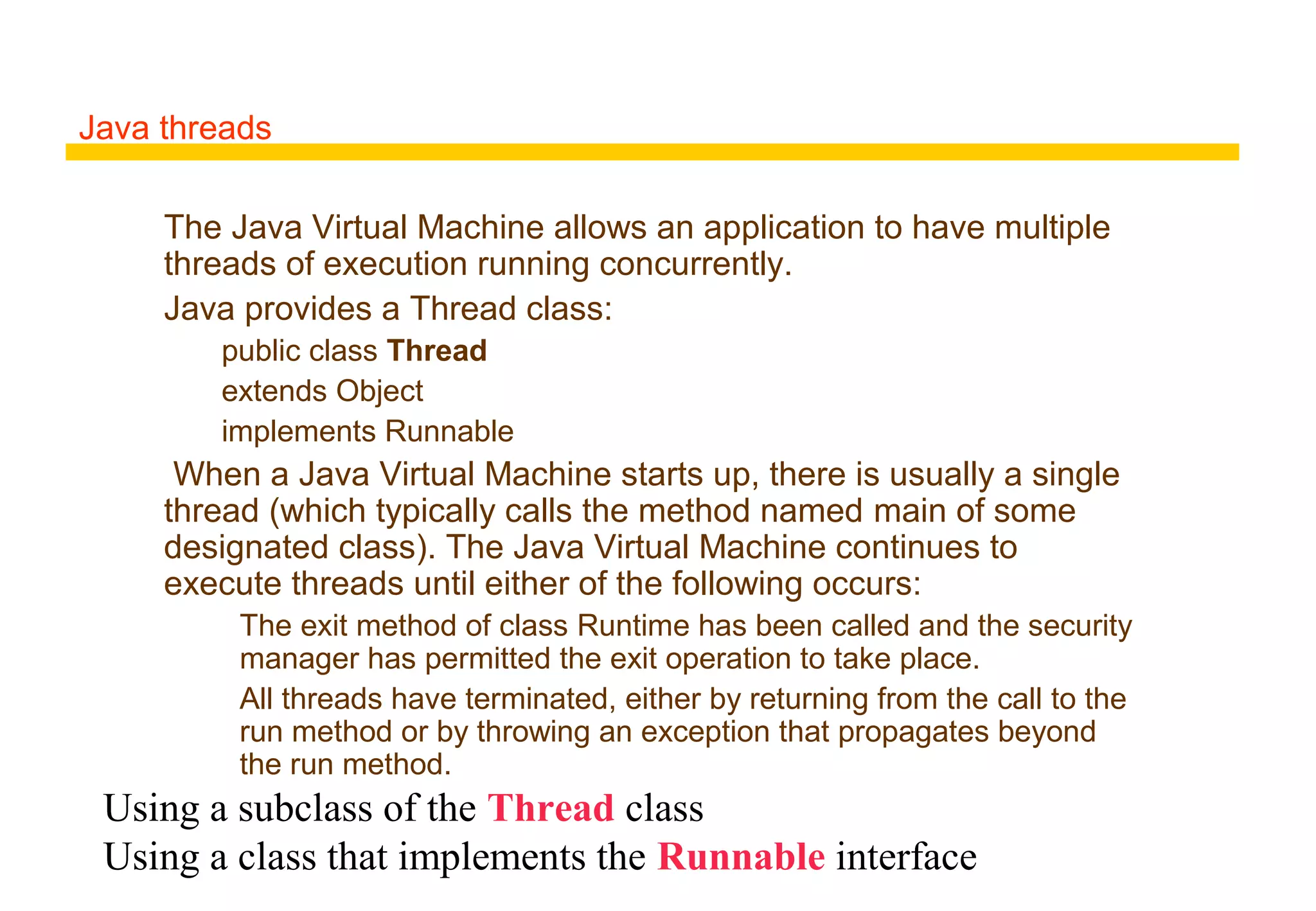 Java threads
The Java Virtual Machine allows an application to have multiple
threads of execution running concurrently.
Java provides a Thread class:
public class Thread
extends Object
implements Runnable
When a Java Virtual Machine starts up, there is usually a single
thread (which typically calls the method named main of some
designated class). The Java Virtual Machine continues to
execute threads until either of the following occurs:
The exit method of class Runtime has been called and the security
manager has permitted the exit operation to take place.
All threads have terminated, either by returning from the call to the
run method or by throwing an exception that propagates beyond
the run method.
Using a subclass of the Thread class
Using a class that implements the Runnable interface
 