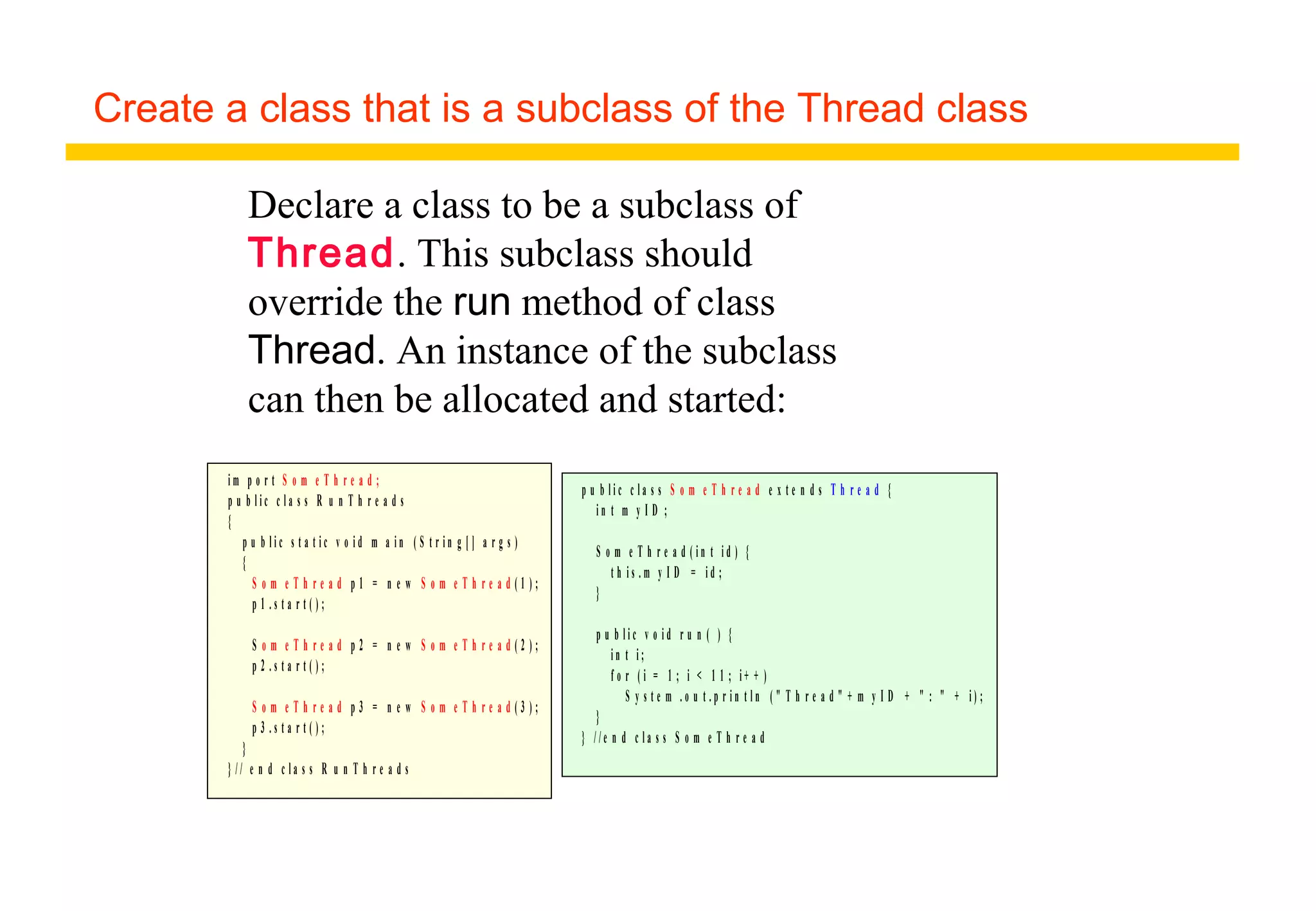 Create a class that is a subclass of the Thread class
i m p o r t S o m e T h r e a d ;
p u b l i c c l a s s R u n T h r e a d s
{
p u b l i c s t a t i c v o i d m a i n ( S t r i n g [ ] a r g s )
{
S o m e T h r e a d p 1 = n e w S o m e T h r e a d ( 1 ) ;
p 1 . s t a r t ( ) ;
S o m e T h r e a d p 2 = n e w S o m e T h r e a d ( 2 ) ;
p 2 . s t a r t ( ) ;
S o m e T h r e a d p 3 = n e w S o m e T h r e a d ( 3 ) ;
p 3 . s t a r t ( ) ;
}
} / / e n d c l a s s R u n T h r e a d s
p u b l i c c l a s s S o m e T h r e a d e x t e n d s T h r e a d {
i n t m y I D ;
S o m e T h r e a d ( i n t i d ) {
t h i s . m y I D = i d ;
}
p u b l i c v o i d r u n ( ) {
i n t i ;
f o r ( i = 1 ; i < 1 1 ; i + + )
S y s t e m . o u t . p r i n t l n ( " T h r e a d " + m y I D + " : " + i ) ;
}
} / / e n d c l a s s S o m e T h r e a d
Declare a class to be a subclass of
Thread. This subclass should
override the run method of class
Thread. An instance of the subclass
can then be allocated and started:
 