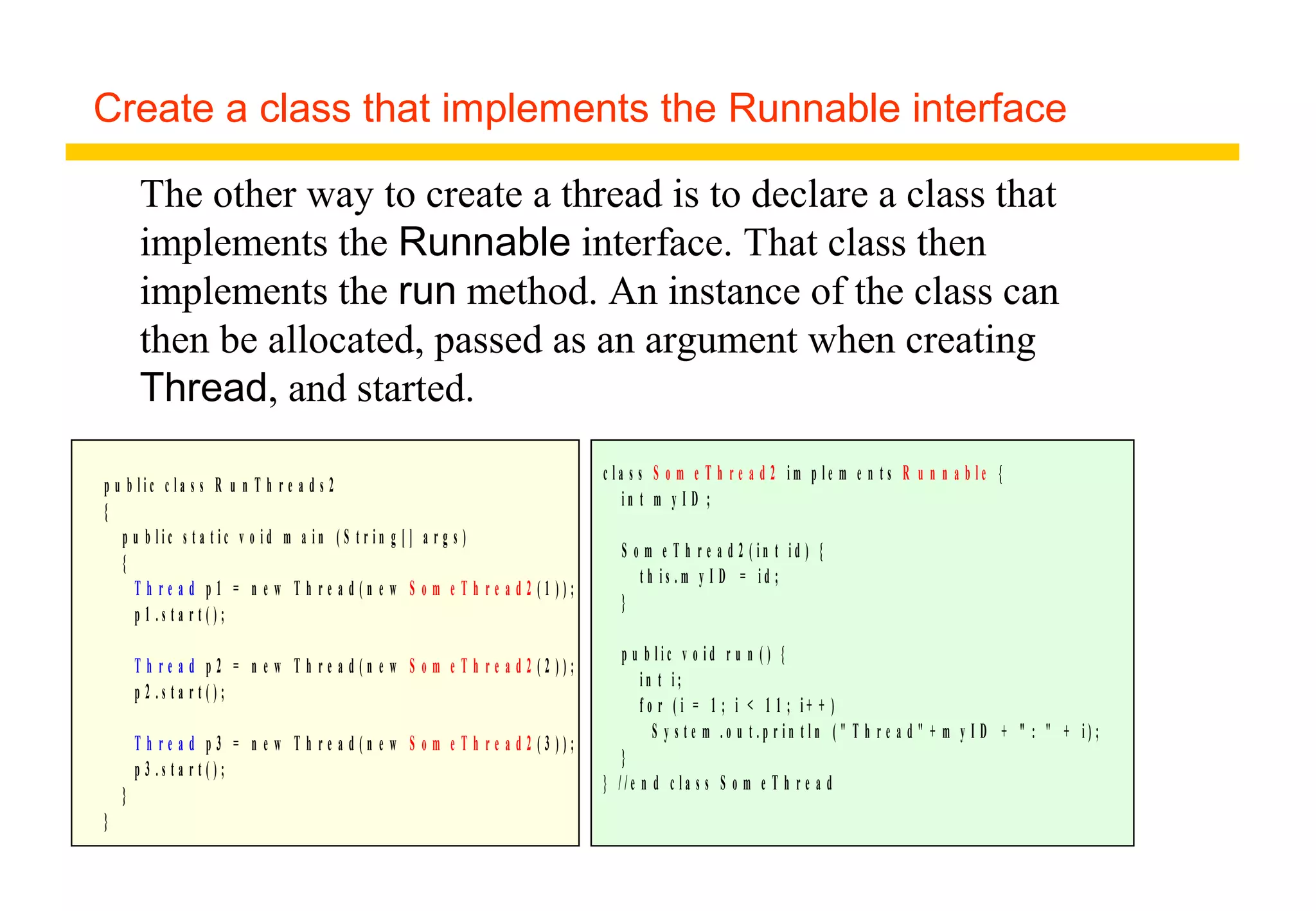 Create a class that implements the Runnable interface
p u b l i c c l a s s R u n T h r e a d s 2
{
p u b l i c s t a t i c v o i d m a i n ( S t r i n g [ ] a r g s )
{
T h r e a d p 1 = n e w T h r e a d ( n e w S o m e T h r e a d 2 ( 1 ) ) ;
p 1 . s t a r t ( ) ;
T h r e a d p 2 = n e w T h r e a d ( n e w S o m e T h r e a d 2 ( 2 ) ) ;
p 2 . s t a r t ( ) ;
T h r e a d p 3 = n e w T h r e a d ( n e w S o m e T h r e a d 2 ( 3 ) ) ;
p 3 . s t a r t ( ) ;
}
}
c l a s s S o m e T h r e a d 2 i m p l e m e n t s R u n n a b l e {
i n t m y I D ;
S o m e T h r e a d 2 ( i n t i d ) {
t h i s . m y I D = i d ;
}
p u b l i c v o i d r u n ( ) {
i n t i ;
f o r ( i = 1 ; i < 1 1 ; i + + )
S y s t e m . o u t . p r i n t l n ( " T h r e a d " + m y I D + " : " + i ) ;
}
} / / e n d c l a s s S o m e T h r e a d
The other way to create a thread is to declare a class that
implements the Runnable interface. That class then
implements the run method. An instance of the class can
then be allocated, passed as an argument when creating
Thread, and started.
 