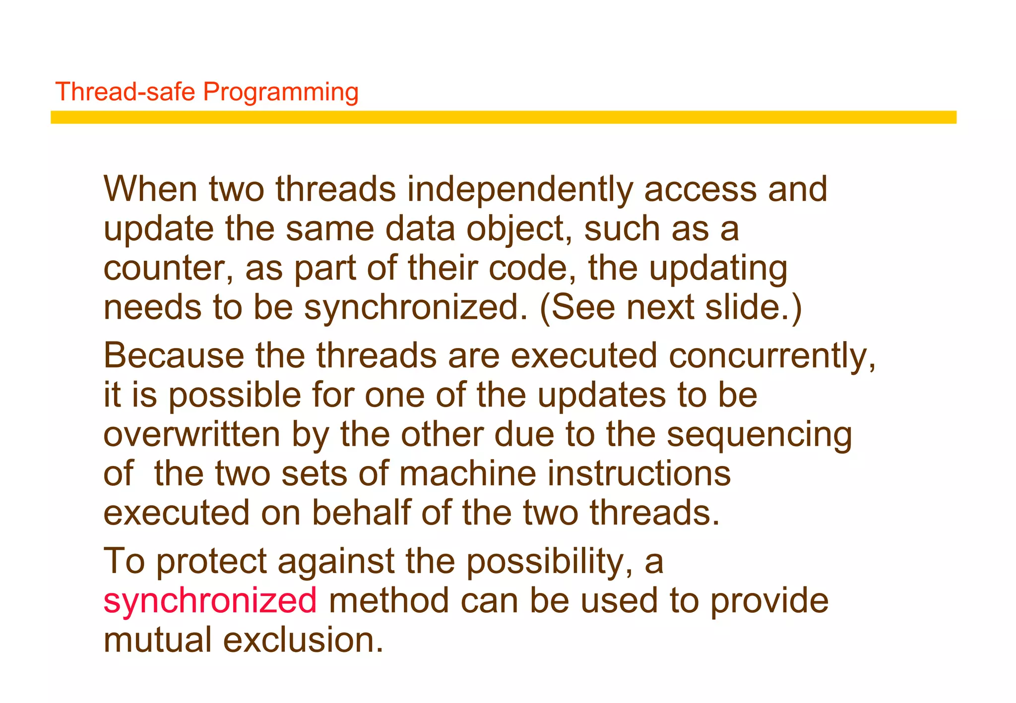 Thread-safe Programming
When two threads independently access and
update the same data object, such as a
counter, as part of their code, the updating
needs to be synchronized. (See next slide.)
Because the threads are executed concurrently,
it is possible for one of the updates to be
overwritten by the other due to the sequencing
of the two sets of machine instructions
executed on behalf of the two threads.
To protect against the possibility, a
synchronized method can be used to provide
mutual exclusion.
 