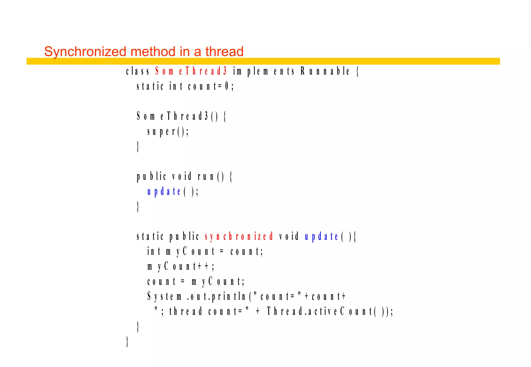 Synchronized method in a thread
c l a s s S o m e T h r e a d 3 i m p l e m e n t s R u n n a b l e {
s t a t i c i n t c o u n t = 0 ;
S o m e T h r e a d 3 ( ) {
s u p e r ( ) ;
}
p u b l i c v o i d r u n ( ) {
u p d a t e ( ) ;
}
s t a t i c p u b l i c s y n c h r o n i z e d v o i d u p d a t e ( ) {
i n t m y C o u n t = c o u n t ;
m y C o u n t + + ;
c o u n t = m y C o u n t ;
S y s t e m . o u t . p r i n t l n ( " c o u n t = " + c o u n t +
" ; t h r e a d c o u n t = " + T h r e a d . a c t i v e C o u n t ( ) ) ;
}
}
 