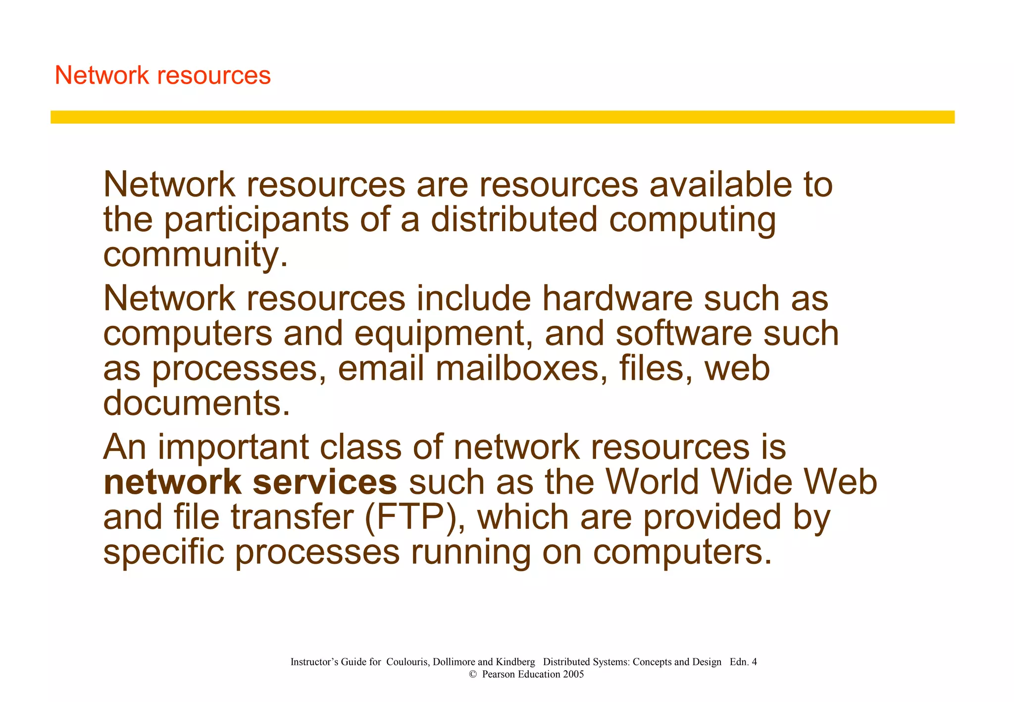 Network resources
Instructor’s Guide for Coulouris, Dollimore and Kindberg Distributed Systems: Concepts and Design Edn. 4
© Pearson Education 2005
Network resources are resources available to
the participants of a distributed computing
community.
Network resources include hardware such as
computers and equipment, and software such
as processes, email mailboxes, files, web
documents.
An important class of network resources is
network services such as the World Wide Web
and file transfer (FTP), which are provided by
specific processes running on computers.
 
