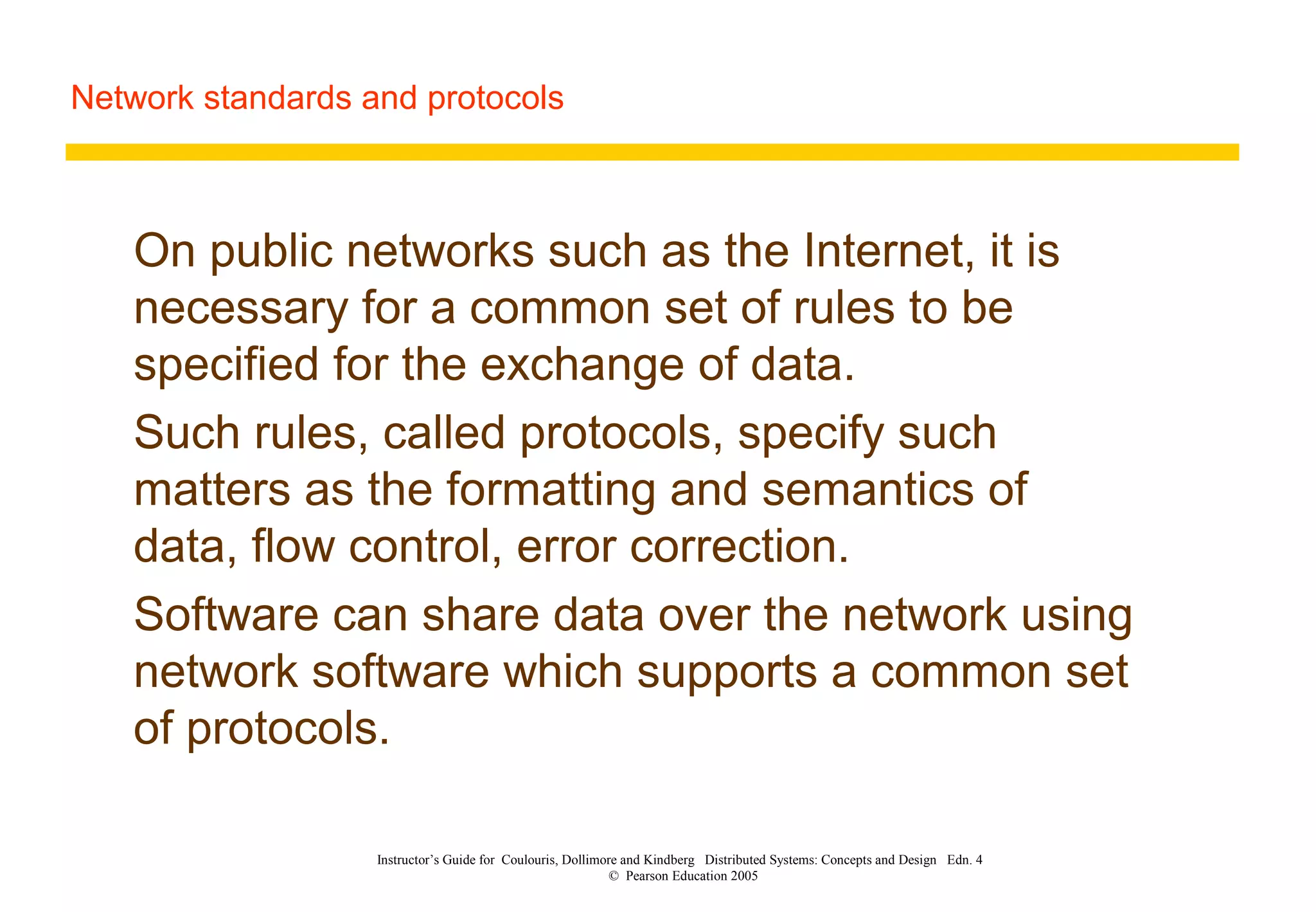 Network standards and protocols
Instructor’s Guide for Coulouris, Dollimore and Kindberg Distributed Systems: Concepts and Design Edn. 4
© Pearson Education 2005
On public networks such as the Internet, it is
necessary for a common set of rules to be
specified for the exchange of data.
Such rules, called protocols, specify such
matters as the formatting and semantics of
data, flow control, error correction.
Software can share data over the network using
network software which supports a common set
of protocols.
 
