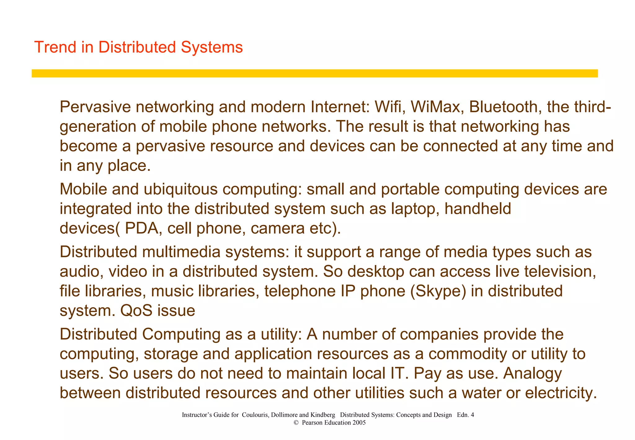 Trend in Distributed Systems
Instructor’s Guide for Coulouris, Dollimore and Kindberg Distributed Systems: Concepts and Design Edn. 4
© Pearson Education 2005
Pervasive networking and modern Internet: Wifi, WiMax, Bluetooth, the third-
generation of mobile phone networks. The result is that networking has
become a pervasive resource and devices can be connected at any time and
in any place.
Mobile and ubiquitous computing: small and portable computing devices are
integrated into the distributed system such as laptop, handheld
devices( PDA, cell phone, camera etc).
Distributed multimedia systems: it support a range of media types such as
audio, video in a distributed system. So desktop can access live television,
file libraries, music libraries, telephone IP phone (Skype) in distributed
system. QoS issue
Distributed Computing as a utility: A number of companies provide the
computing, storage and application resources as a commodity or utility to
users. So users do not need to maintain local IT. Pay as use. Analogy
between distributed resources and other utilities such a water or electricity.
 
