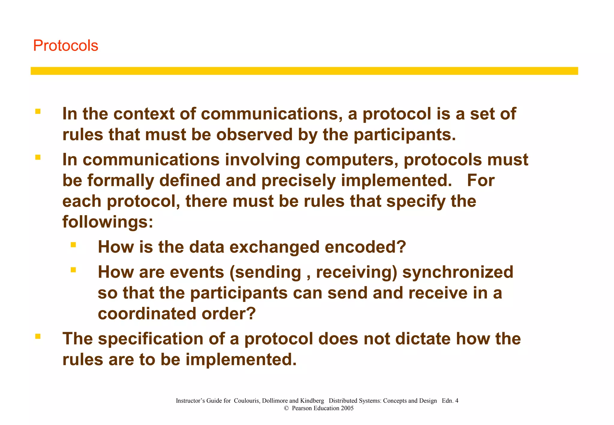 Protocols
Instructor’s Guide for Coulouris, Dollimore and Kindberg Distributed Systems: Concepts and Design Edn. 4
© Pearson Education 2005
 In the context of communications, a protocol is a set of
rules that must be observed by the participants.
 In communications involving computers, protocols must
be formally defined and precisely implemented. For
each protocol, there must be rules that specify the
followings:
 How is the data exchanged encoded?
 How are events (sending , receiving) synchronized
so that the participants can send and receive in a
coordinated order?
 The specification of a protocol does not dictate how the
rules are to be implemented.
 
