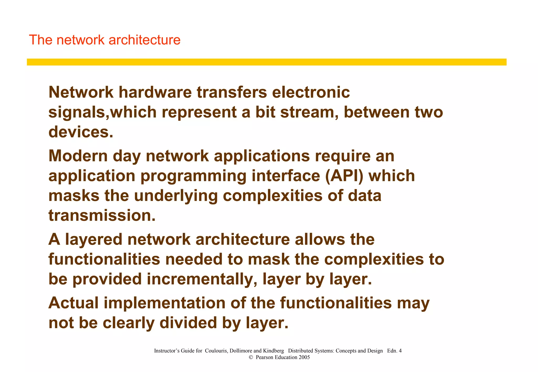 The network architecture
Instructor’s Guide for Coulouris, Dollimore and Kindberg Distributed Systems: Concepts and Design Edn. 4
© Pearson Education 2005
Network hardware transfers electronic
signals,which represent a bit stream, between two
devices.
Modern day network applications require an
application programming interface (API) which
masks the underlying complexities of data
transmission.
A layered network architecture allows the
functionalities needed to mask the complexities to
be provided incrementally, layer by layer.
Actual implementation of the functionalities may
not be clearly divided by layer.
 