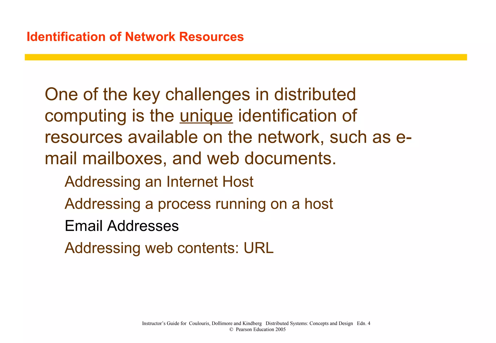 Identification of Network Resources
Instructor’s Guide for Coulouris, Dollimore and Kindberg Distributed Systems: Concepts and Design Edn. 4
© Pearson Education 2005
One of the key challenges in distributed
computing is the unique identification of
resources available on the network, such as e-
mail mailboxes, and web documents.
Addressing an Internet Host
Addressing a process running on a host
Email Addresses
Addressing web contents: URL
 