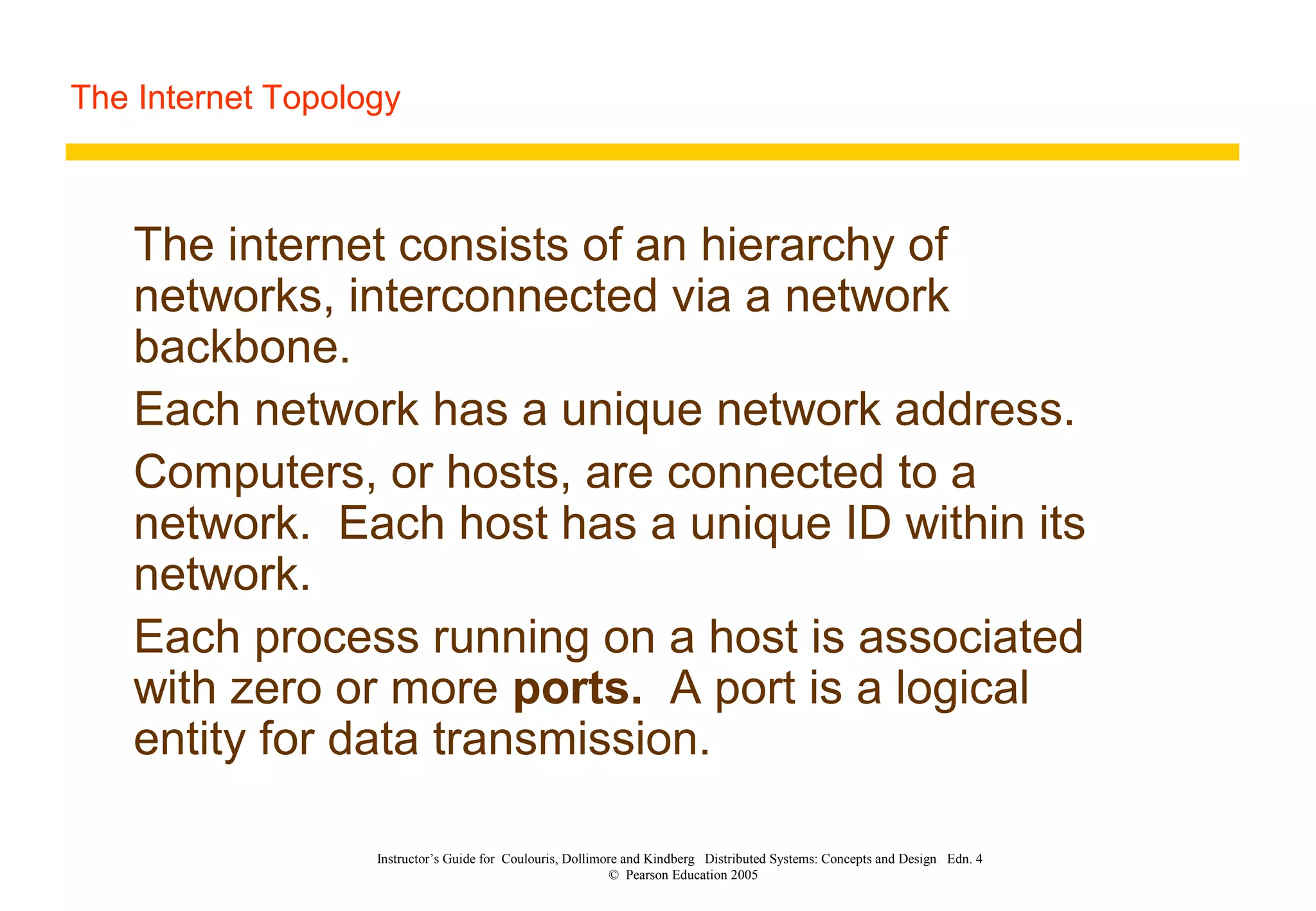 The Internet Topology
Instructor’s Guide for Coulouris, Dollimore and Kindberg Distributed Systems: Concepts and Design Edn. 4
© Pearson Education 2005
The internet consists of an hierarchy of
networks, interconnected via a network
backbone.
Each network has a unique network address.
Computers, or hosts, are connected to a
network. Each host has a unique ID within its
network.
Each process running on a host is associated
with zero or more ports. A port is a logical
entity for data transmission.
 