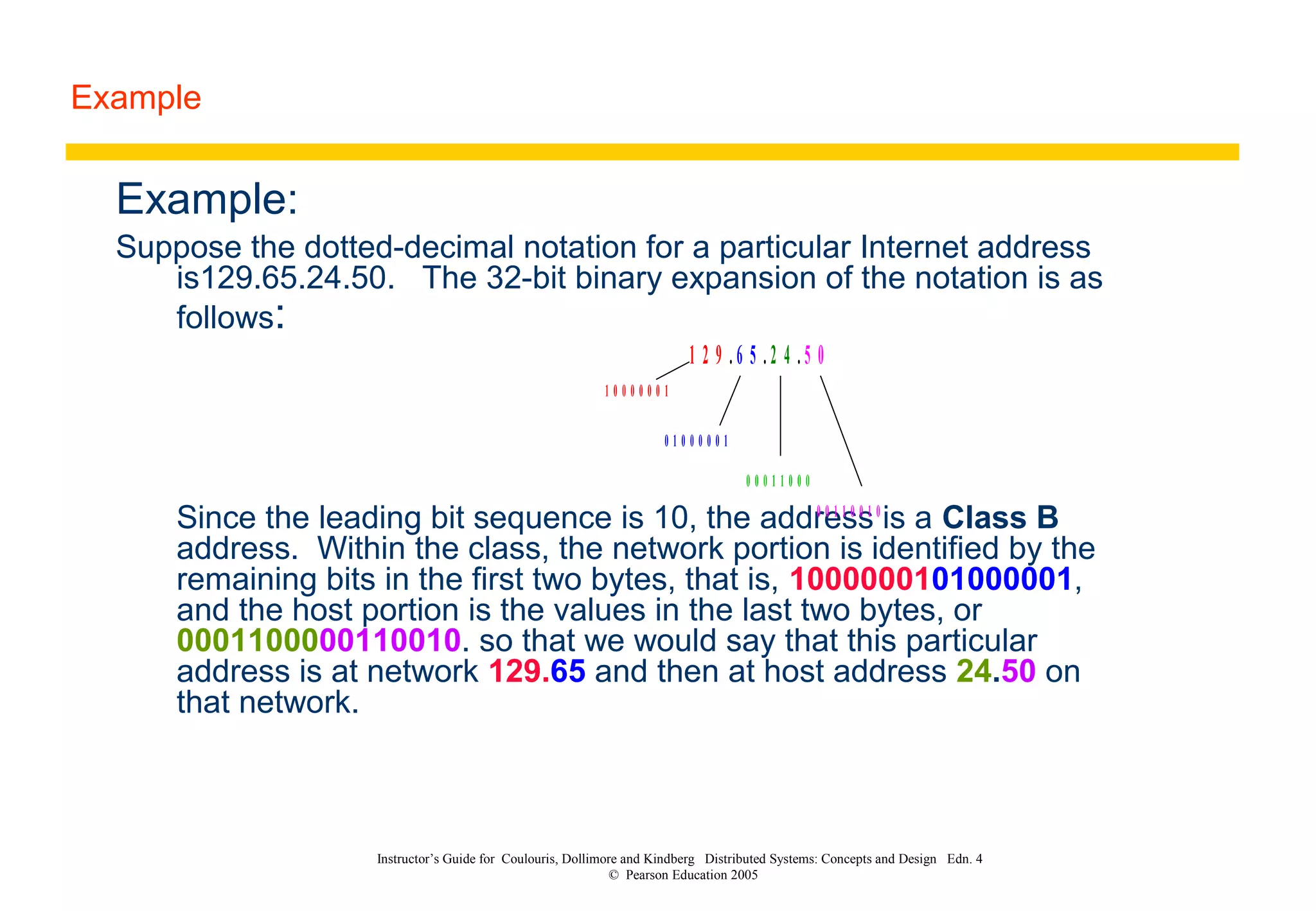 Example
Instructor’s Guide for Coulouris, Dollimore and Kindberg Distributed Systems: Concepts and Design Edn. 4
© Pearson Education 2005
Example:
Suppose the dotted-decimal notation for a particular Internet address
is129.65.24.50. The 32-bit binary expansion of the notation is as
follows:
Since the leading bit sequence is 10, the address is a Class B
address. Within the class, the network portion is identified by the
remaining bits in the first two bytes, that is, 1000000101000001,
and the host portion is the values in the last two bytes, or
0001100000110010. so that we would say that this particular
address is at network 129.65 and then at host address 24.50 on
that network.
1 2 9 . 6 5 . 2 4 . 5 0
1 0 0 0 0 0 0 1
0 1 0 0 0 0 0 1
0 0 0 1 1 0 0 0
0 0 1 1 0 0 1 0
 