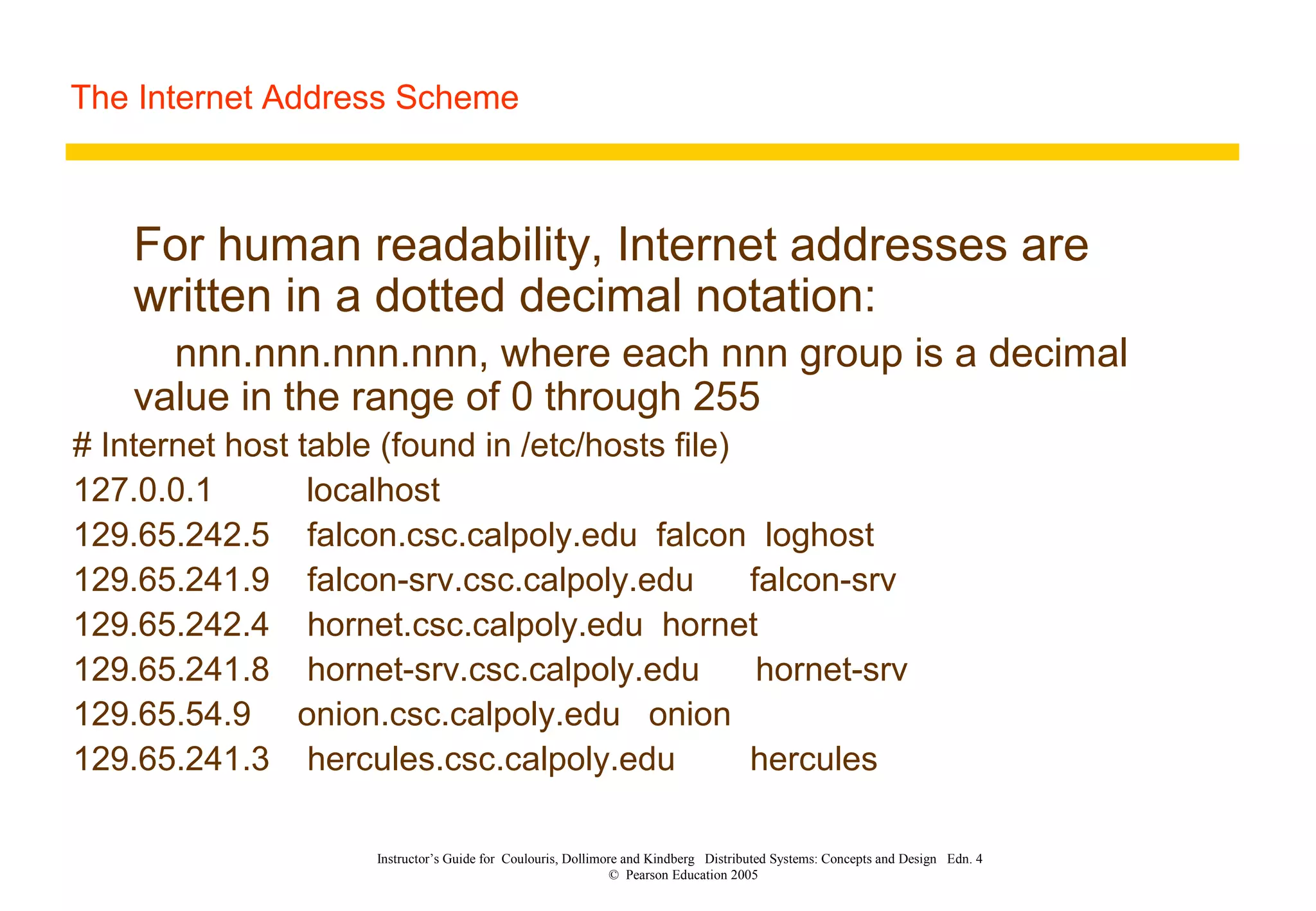 The Internet Address Scheme
Instructor’s Guide for Coulouris, Dollimore and Kindberg Distributed Systems: Concepts and Design Edn. 4
© Pearson Education 2005
For human readability, Internet addresses are
written in a dotted decimal notation:
nnn.nnn.nnn.nnn, where each nnn group is a decimal
value in the range of 0 through 255
# Internet host table (found in /etc/hosts file)
127.0.0.1 localhost
129.65.242.5 falcon.csc.calpoly.edu falcon loghost
129.65.241.9 falcon-srv.csc.calpoly.edu falcon-srv
129.65.242.4 hornet.csc.calpoly.edu hornet
129.65.241.8 hornet-srv.csc.calpoly.edu hornet-srv
129.65.54.9 onion.csc.calpoly.edu onion
129.65.241.3 hercules.csc.calpoly.edu hercules
 