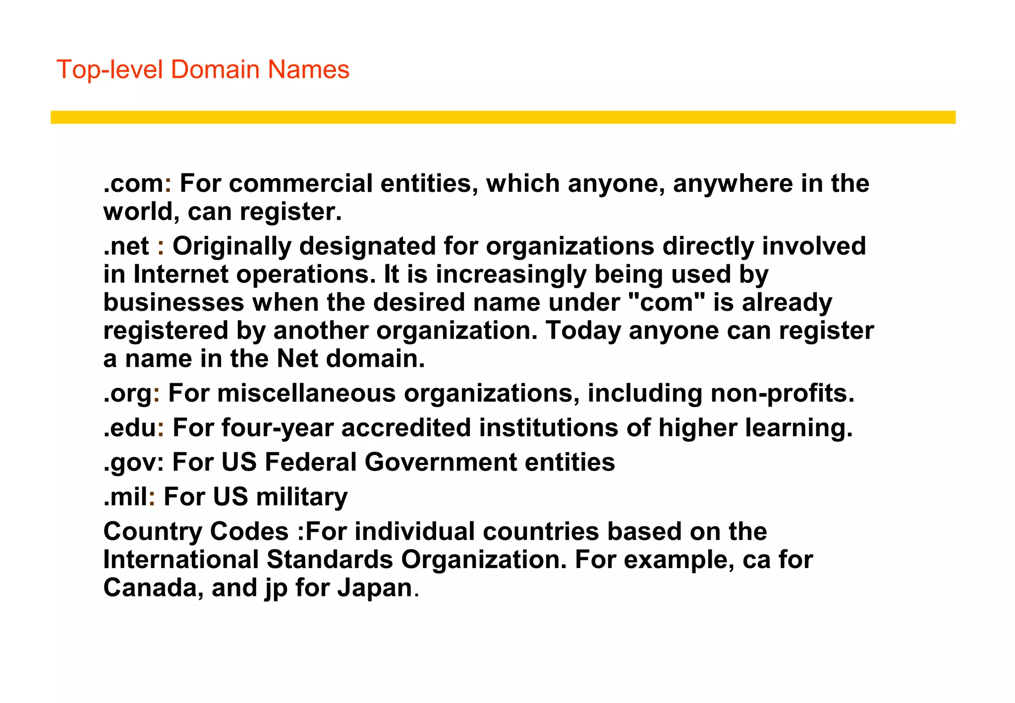 Top-level Domain Names
.com: For commercial entities, which anyone, anywhere in the
world, can register.
.net : Originally designated for organizations directly involved
in Internet operations. It is increasingly being used by
businesses when the desired name under "com" is already
registered by another organization. Today anyone can register
a name in the Net domain.
.org: For miscellaneous organizations, including non-profits.
.edu: For four-year accredited institutions of higher learning.
.gov: For US Federal Government entities
.mil: For US military
Country Codes :For individual countries based on the
International Standards Organization. For example, ca for
Canada, and jp for Japan.
 