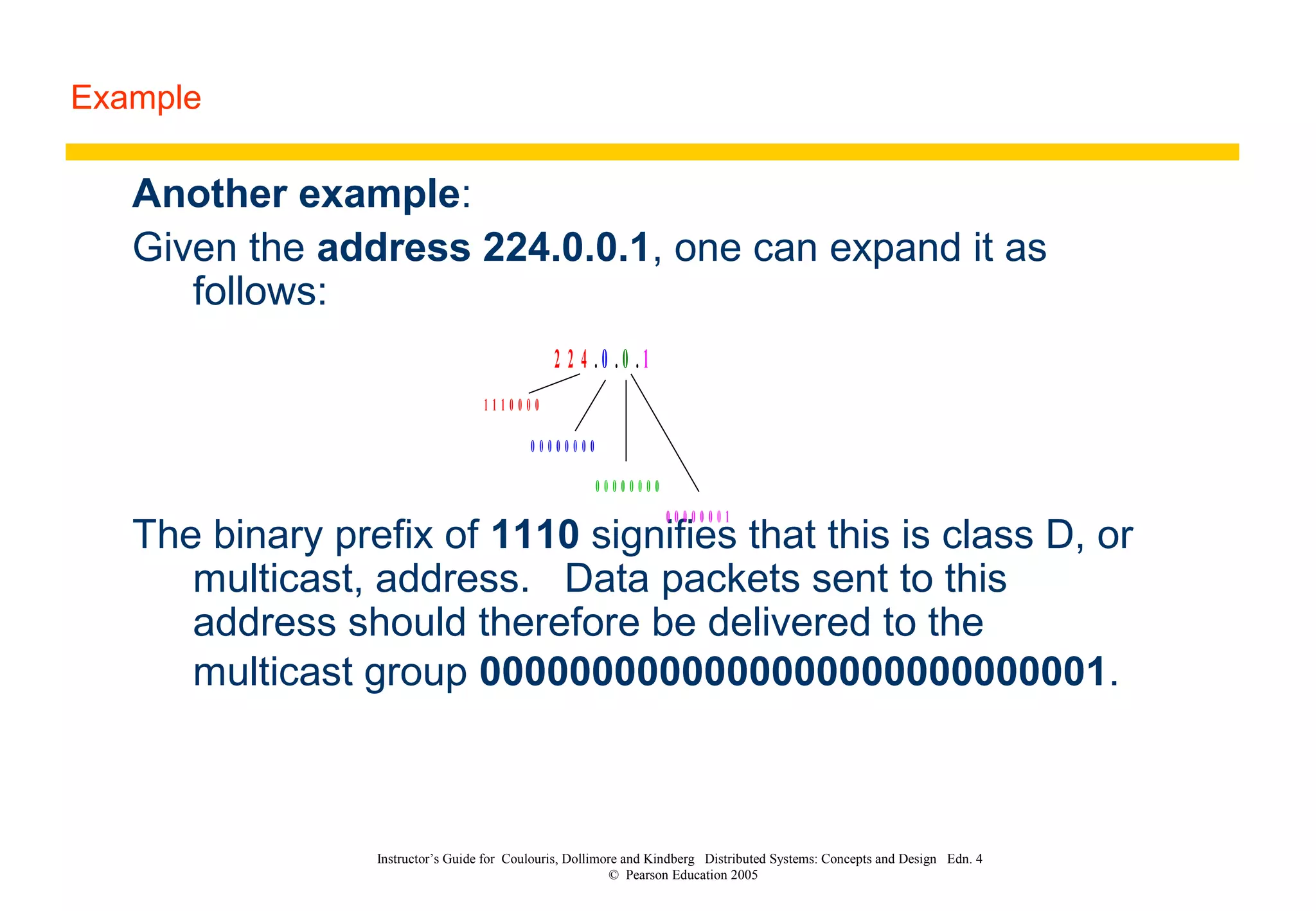 Example
Instructor’s Guide for Coulouris, Dollimore and Kindberg Distributed Systems: Concepts and Design Edn. 4
© Pearson Education 2005
Another example:
Given the address 224.0.0.1, one can expand it as
follows:
The binary prefix of 1110 signifies that this is class D, or
multicast, address. Data packets sent to this
address should therefore be delivered to the
multicast group 0000000000000000000000000001.
2 2 4 . 0 . 0 . 1
1 1 1 0 0 0 0
0 0 0 0 0 0 0 0
0 0 0 0 0 0 0 0
0 0 0 0 0 0 0 1
 