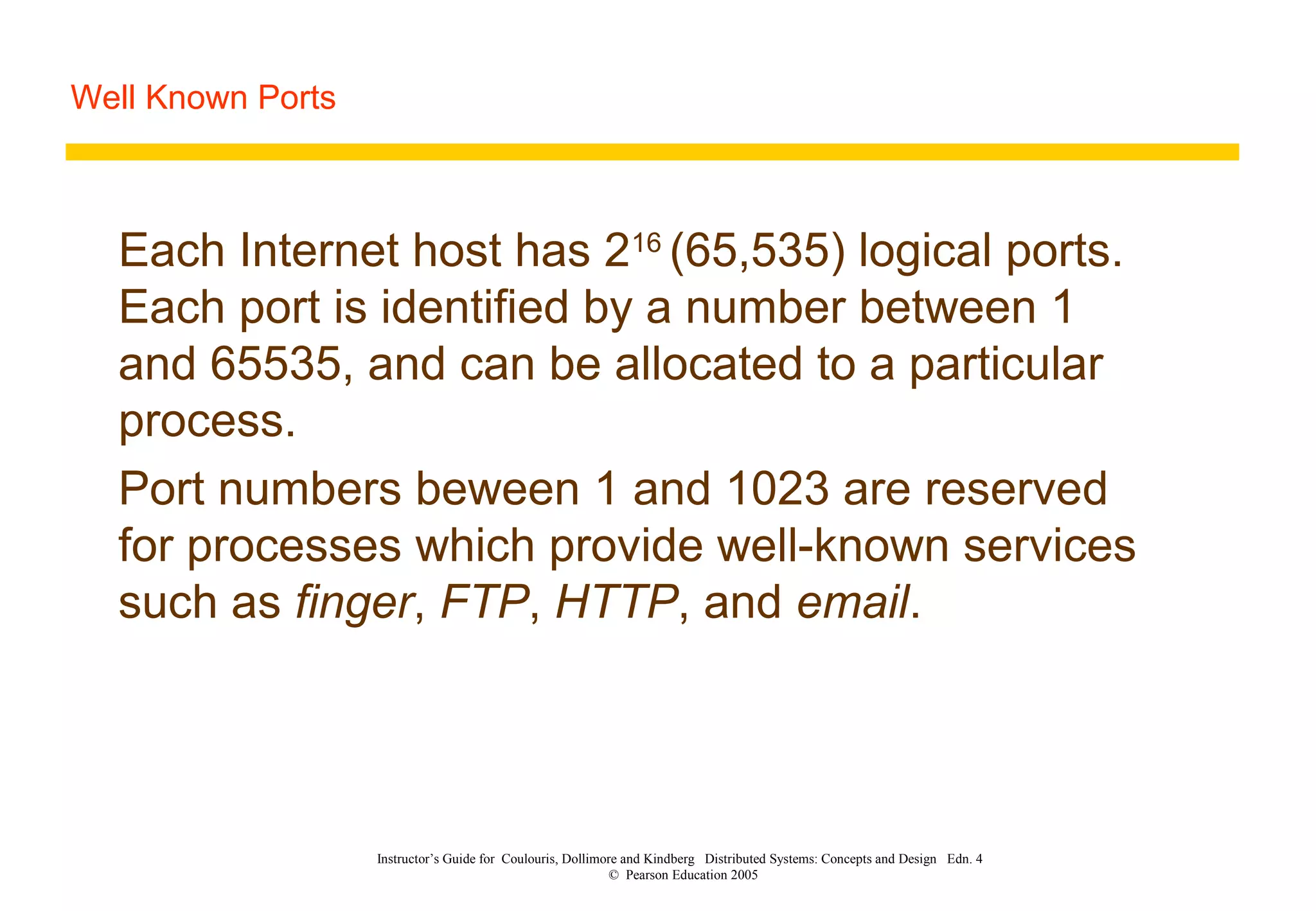 Well Known Ports
Instructor’s Guide for Coulouris, Dollimore and Kindberg Distributed Systems: Concepts and Design Edn. 4
© Pearson Education 2005
Each Internet host has 216
(65,535) logical ports.
Each port is identified by a number between 1
and 65535, and can be allocated to a particular
process.
Port numbers beween 1 and 1023 are reserved
for processes which provide well-known services
such as finger, FTP, HTTP, and email.
 