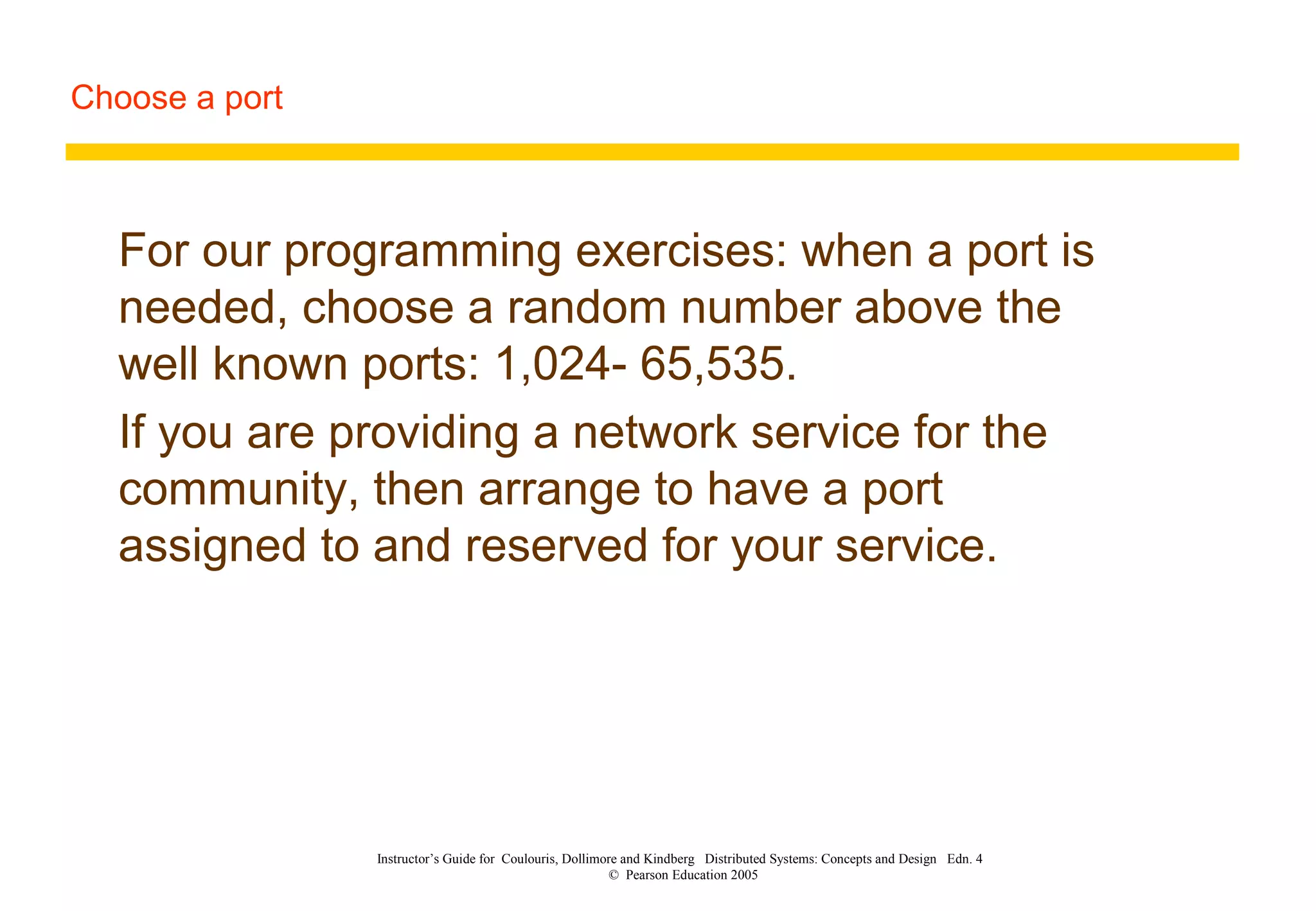 Choose a port
Instructor’s Guide for Coulouris, Dollimore and Kindberg Distributed Systems: Concepts and Design Edn. 4
© Pearson Education 2005
For our programming exercises: when a port is
needed, choose a random number above the
well known ports: 1,024- 65,535.
If you are providing a network service for the
community, then arrange to have a port
assigned to and reserved for your service.
 
