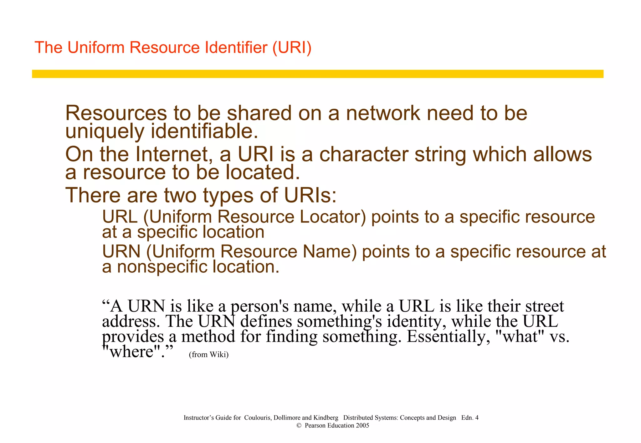 The Uniform Resource Identifier (URI)
Instructor’s Guide for Coulouris, Dollimore and Kindberg Distributed Systems: Concepts and Design Edn. 4
© Pearson Education 2005
Resources to be shared on a network need to be
uniquely identifiable.
On the Internet, a URI is a character string which allows
a resource to be located.
There are two types of URIs:
URL (Uniform Resource Locator) points to a specific resource
at a specific location
URN (Uniform Resource Name) points to a specific resource at
a nonspecific location.
“A URN is like a person's name, while a URL is like their street
address. The URN defines something's identity, while the URL
provides a method for finding something. Essentially, "what" vs.
"where".” (from Wiki)
 