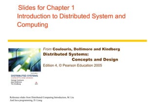 Slides for Chapter 1
Introduction to Distributed System and
Computing
From Coulouris, Dollimore and Kindberg
Distributed Systems:
Concepts and Design
Edition 4, © Pearson Education 2005
Reference slides from Distributed Computing Introduction, M. Liu
And Java programming, D. Liang
 
