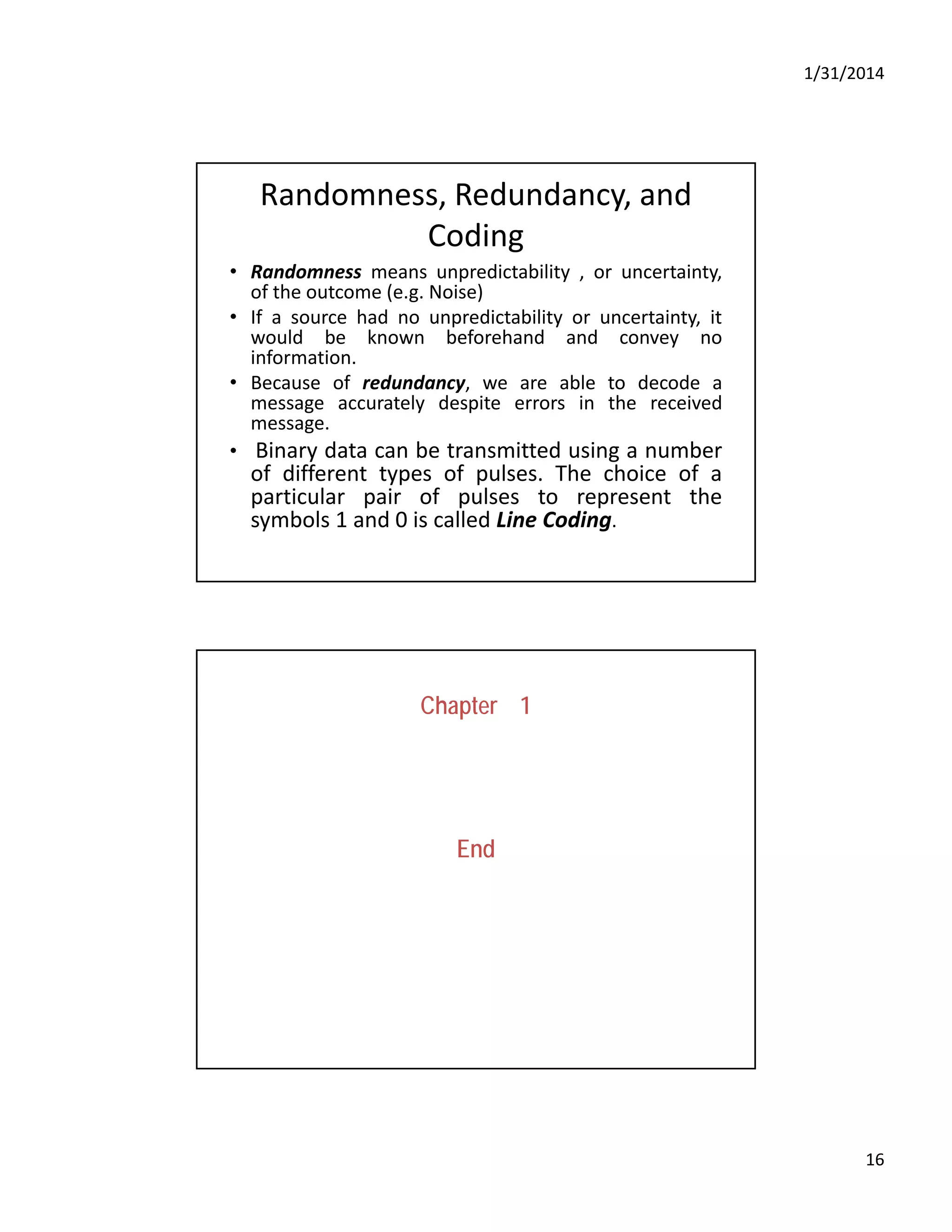 1/31/2014
16
Randomness, Redundancy, and 
Coding
• Randomness means unpredictability , or uncertainty,
of the outcome (e.g. Noise)
• If a source had no unpredictability or uncertainty, it
would be known beforehand and convey no
information.
• Because of redundancy, we are able to decode a
message accurately despite errors in the received
message.
i d b i d i b• Binary data can be transmitted using a number
of different types of pulses. The choice of a
particular pair of pulses to represent the
symbols 1 and 0 is called Line Coding.
Chapter 1
End
 