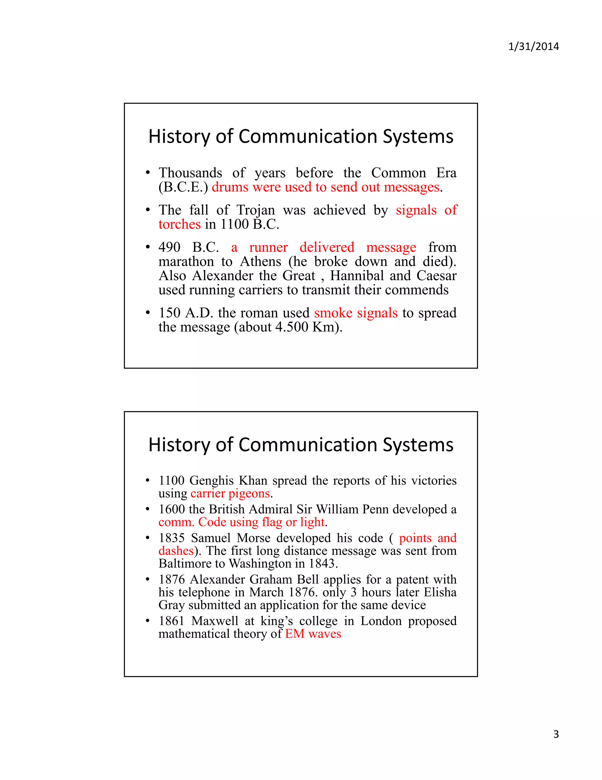 1/31/2014
3
History of Communication Systems  
• Thousands of years before the Common Era
(B.C.E.) drums were used to send out messages.(B.C.E.) drums were used to send out messages.
• The fall of Trojan was achieved by signals of
torches in 1100 B.C.
• 490 B.C. a runner delivered message from
marathon to Athens (he broke down and died).
Also Alexander the Great , Hannibal and CaesarAlso Alexander the Great , Hannibal and Caesar
used running carriers to transmit their commends
• 150 A.D. the roman used smoke signals to spread
the message (about 4.500 Km).
History of Communication Systems  
• 1100 Genghis Khan spread the reports of his victories
using carrier pigeons.g p g
• 1600 the British Admiral Sir William Penn developed a
comm. Code using flag or light.
• 1835 Samuel Morse developed his code ( points and
dashes). The first long distance message was sent from
Baltimore to Washington in 1843.
• 1876 Alexander Graham Bell applies for a patent with
hi t l h i M h 1876 l 3 h l t Eli hhis telephone in March 1876. only 3 hours later Elisha
Gray submitted an application for the same device
• 1861 Maxwell at king’s college in London proposed
mathematical theory of EM waves
 