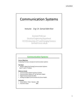 1/31/2014
1
Communication Systems
Instructor: Engr. Dr. Sarmad Ullah Khan
Assistant ProfessorAssistant Professor
Electrical Engineering Department
CECOS University of IT and Emerging Sciences
Sarmad@cecos.edu.pk
Course Objectives
To develop the basic concepts of communication systems
Text Book
Communication SystemsCommunication Systems
Text ook
• Modern Digital And Analog Communication Systems
By B. P Lathi, 3rd Edition 
Reference books
• Communication Systems by Bruce Carlson
• Communication Systems 4th ed. By Simon Haykin
• Digital Communication by Sklar
A l d Di i l C i i b Si H ki
2
• Analog and Digital Communication by Simon Haykin
Evaluation
• Home Works + Tests + Quizzes   20%
• Final Term Exam                          80%
 
