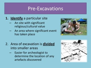 Pre-Excavations
1. Identify a particular site
– An site with significant
religious/cultural value
– An area where significant event
has taken place
2. Area of excavation is divided
into smaller areas
– Easier for archeologist to
determine the location of any
artefacts discovered
 