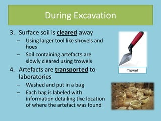 During Excavation
3. Surface soil is cleared away
– Using larger tool like shovels and
hoes
– Soil containing artefacts are
slowly cleared using trowels
4. Artefacts are transported to
laboratories
– Washed and put in a bag
– Each bag is labeled with
information detailing the location
of where the artefact was found
Trowel
 