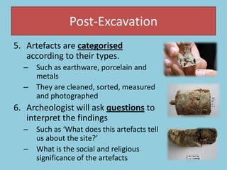 Post-Excavation
5. Artefacts are categorised
according to their types.
– Such as earthware, porcelain and
metals
– They are cleaned, sorted, measured
and photographed
6. Archeologist will ask questions to
interpret the findings
– Such as ‘What does this artefacts tell
us about the site?’
– What is the social and religious
significance of the artefacts
 