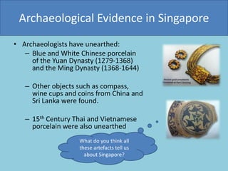 Archaeological Evidence in Singapore
• Archaeologists have unearthed:
– Blue and White Chinese porcelain
of the Yuan Dynasty (1279-1368)
and the Ming Dynasty (1368-1644)
– Other objects such as compass,
wine cups and coins from China and
Sri Lanka were found.
– 15th Century Thai and Vietnamese
porcelain were also unearthed
What do you think all
these artefacts tell us
about Singapore?
 