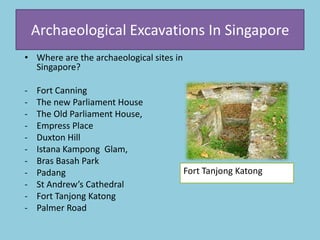 Archaeological Excavations In Singapore
• Where are the archaeological sites in
Singapore?
- Fort Canning
- The new Parliament House
- The Old Parliament House,
- Empress Place
- Duxton Hill
- Istana Kampong Glam,
- Bras Basah Park
- Padang
- St Andrew’s Cathedral
- Fort Tanjong Katong
- Palmer Road
Fort Tanjong Katong
 