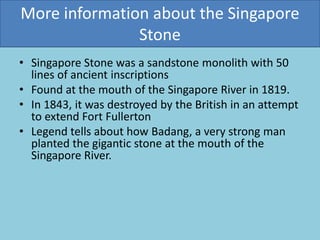 More information about the Singapore
Stone
• Singapore Stone was a sandstone monolith with 50
lines of ancient inscriptions
• Found at the mouth of the Singapore River in 1819.
• In 1843, it was destroyed by the British in an attempt
to extend Fort Fullerton
• Legend tells about how Badang, a very strong man
planted the gigantic stone at the mouth of the
Singapore River.
 