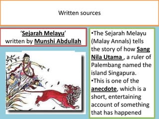 Written sources
‘Sejarah Melayu’
written by Munshi Abdullah
•The Sejarah Melayu
(Malay Annals) tells
the story of how Sang
Nila Utama , a ruler of
Palembang named the
island Singapura.
•This is one of the
anecdote, which is a
short, entertaining
account of something
that has happened
 