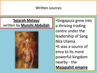 Written sources
‘Sejarah Melayu’
written by Munshi Abdullah
•Singapura grew into
a thriving trading
centre under the
leadership of Sang
Nila Utama.
•It was a source of
envy to its more
powerful kingdom
nearby - the
Majapahit empire
 