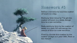 Homework #3
Define a variable to hold the number
of hours in a day.
Multiply this value by 7 to get the
number of hours in a week. Assign
this to a new variable.
Next, multiply this by the number of
weeks in a year (52) and assign the
result of this in a new variable.
Finally, divide this number by the
number of days in a year (365). What is
the result?
 