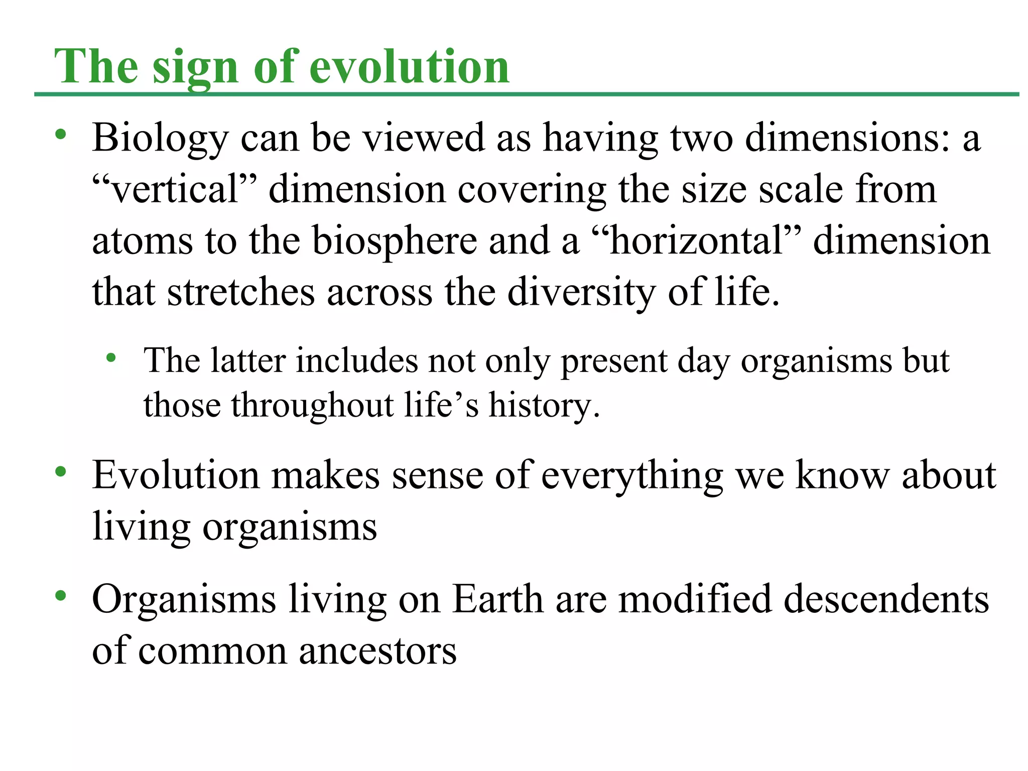 • Biology can be viewed as having two dimensions: a
“vertical” dimension covering the size scale from
atoms to the biosphere and a “horizontal” dimension
that stretches across the diversity of life.
• The latter includes not only present day organisms but
those throughout life’s history.
• Evolution makes sense of everything we know about
living organisms
• Organisms living on Earth are modified descendents
of common ancestors
The sign of evolution
 