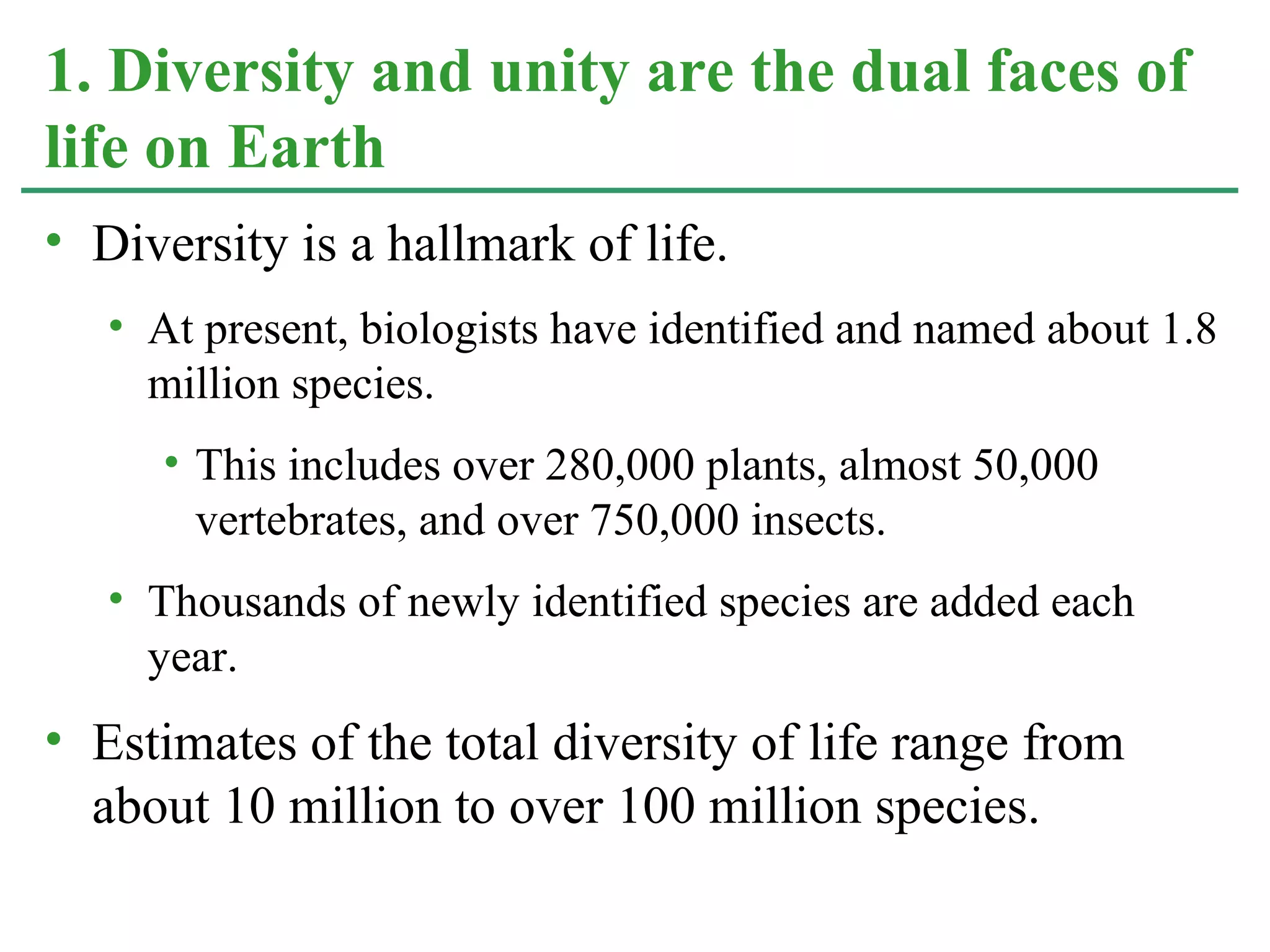 • Diversity is a hallmark of life.
• At present, biologists have identified and named about 1.8
million species.
• This includes over 280,000 plants, almost 50,000
vertebrates, and over 750,000 insects.
• Thousands of newly identified species are added each
year.
• Estimates of the total diversity of life range from
about 10 million to over 100 million species.
1. Diversity and unity are the dual faces of
life on Earth
 