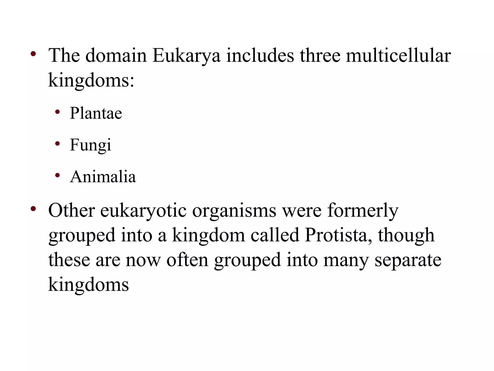 • The domain Eukarya includes three multicellular
kingdoms:
• Plantae
• Fungi
• Animalia
• Other eukaryotic organisms were formerly
grouped into a kingdom called Protista, though
these are now often grouped into many separate
kingdoms
 