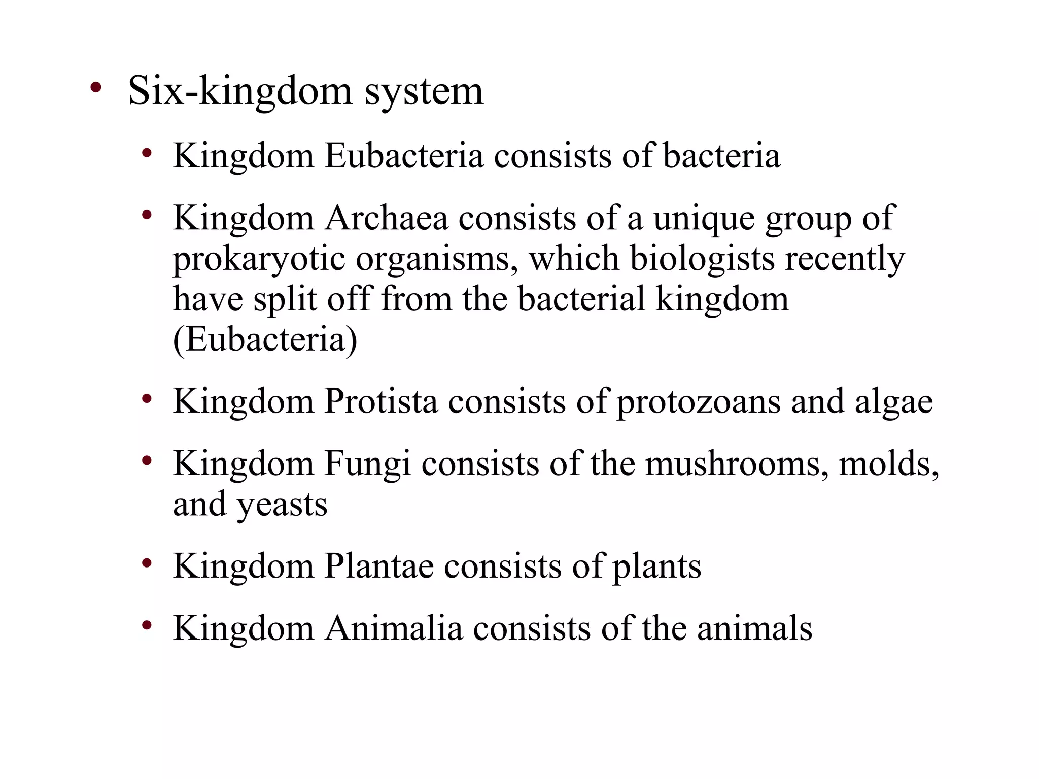 • Six-kingdom system
• Kingdom Eubacteria consists of bacteria
• Kingdom Archaea consists of a unique group of
prokaryotic organisms, which biologists recently
have split off from the bacterial kingdom
(Eubacteria)
• Kingdom Protista consists of protozoans and algae
• Kingdom Fungi consists of the mushrooms, molds,
and yeasts
• Kingdom Plantae consists of plants
• Kingdom Animalia consists of the animals
 