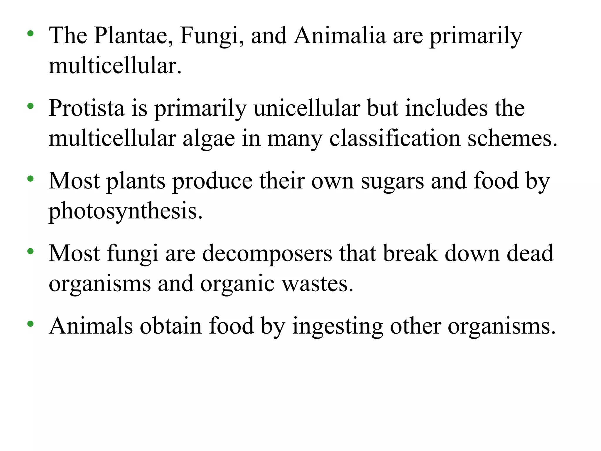 • The Plantae, Fungi, and Animalia are primarily
multicellular.
• Protista is primarily unicellular but includes the
multicellular algae in many classification schemes.
• Most plants produce their own sugars and food by
photosynthesis.
• Most fungi are decomposers that break down dead
organisms and organic wastes.
• Animals obtain food by ingesting other organisms.
 