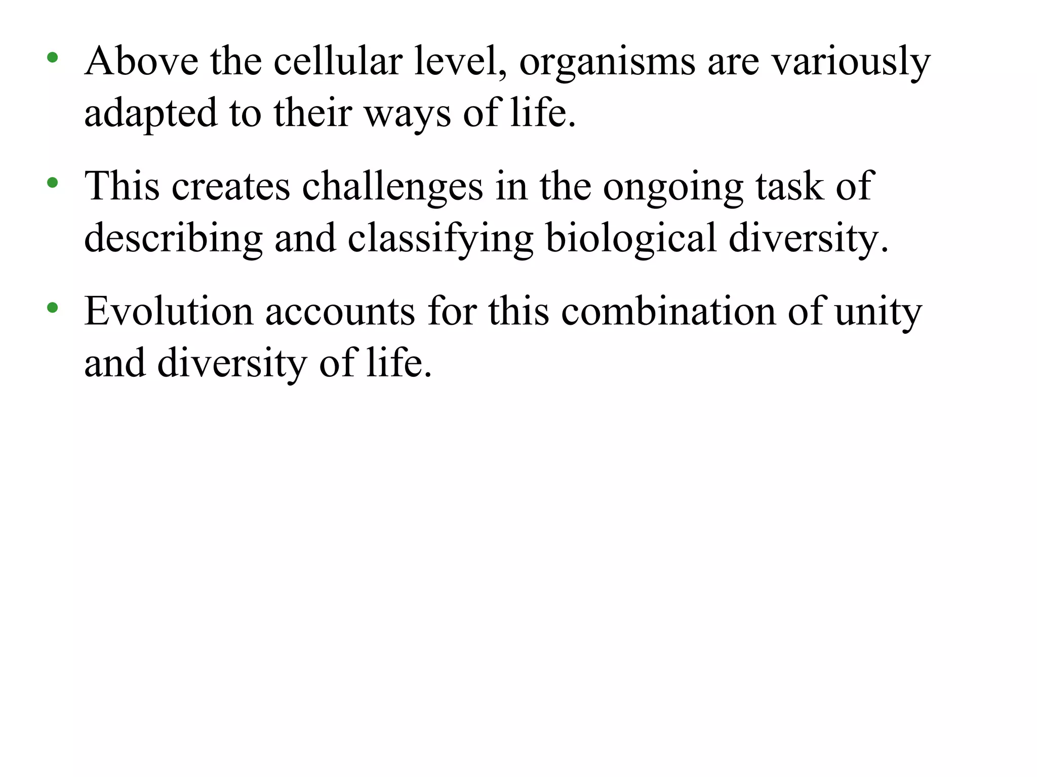 • Above the cellular level, organisms are variously
adapted to their ways of life.
• This creates challenges in the ongoing task of
describing and classifying biological diversity.
• Evolution accounts for this combination of unity
and diversity of life.
 