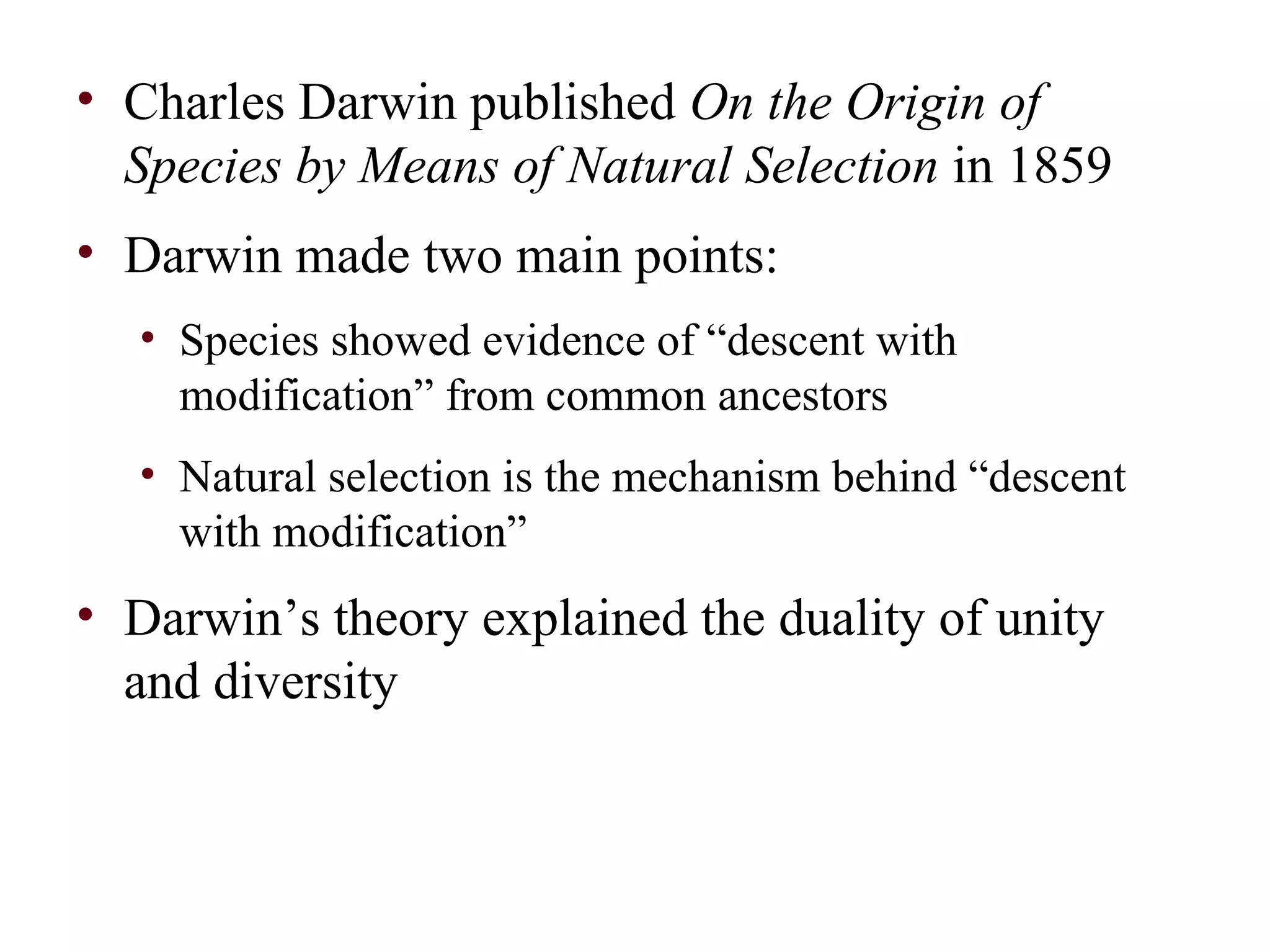 • Charles Darwin published On the Origin of
Species by Means of Natural Selection in 1859
• Darwin made two main points:
• Species showed evidence of “descent with
modification” from common ancestors
• Natural selection is the mechanism behind “descent
with modification”
• Darwin’s theory explained the duality of unity
and diversity
 