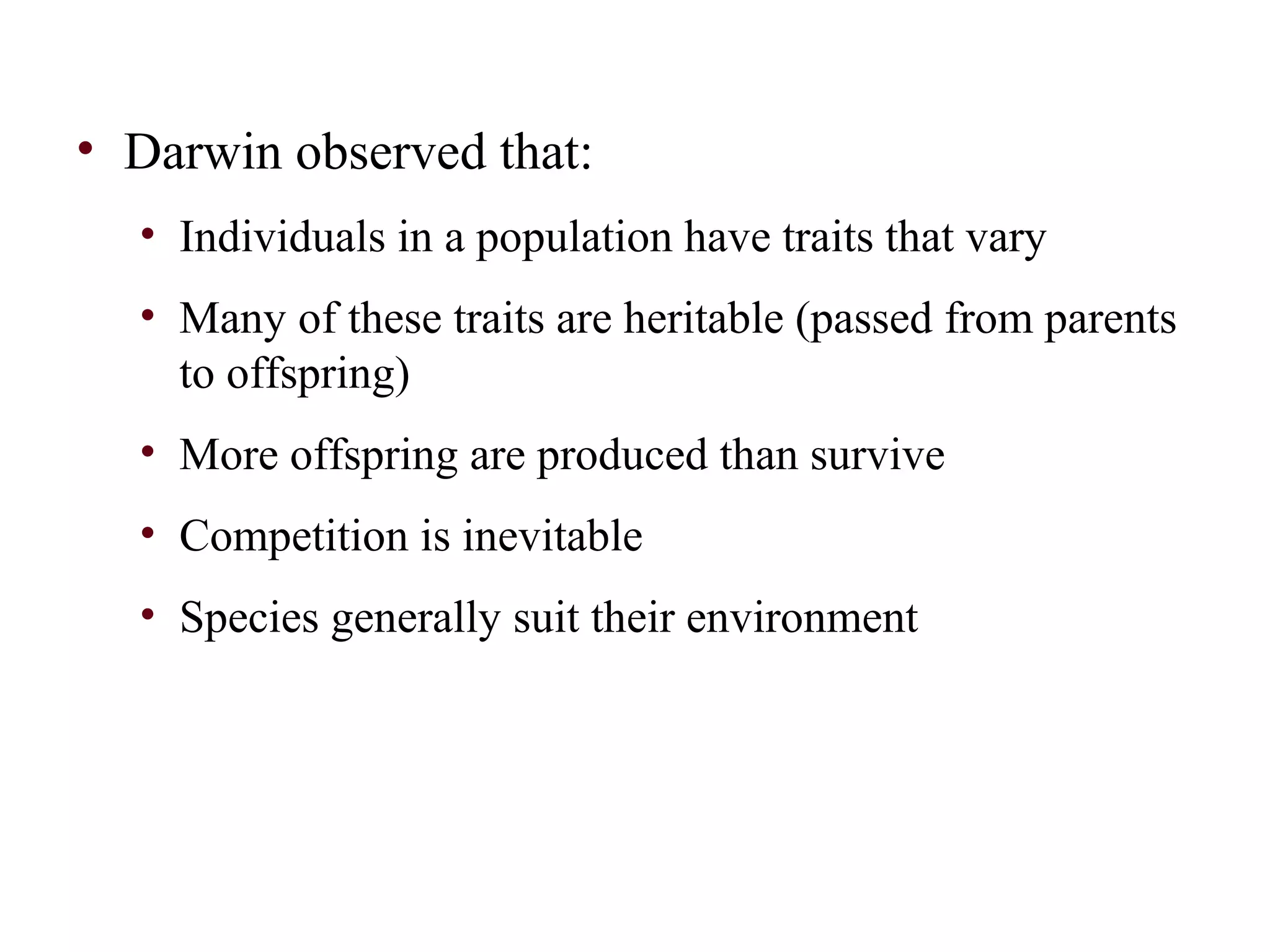 • Darwin observed that:
• Individuals in a population have traits that vary
• Many of these traits are heritable (passed from parents
to offspring)
• More offspring are produced than survive
• Competition is inevitable
• Species generally suit their environment
 